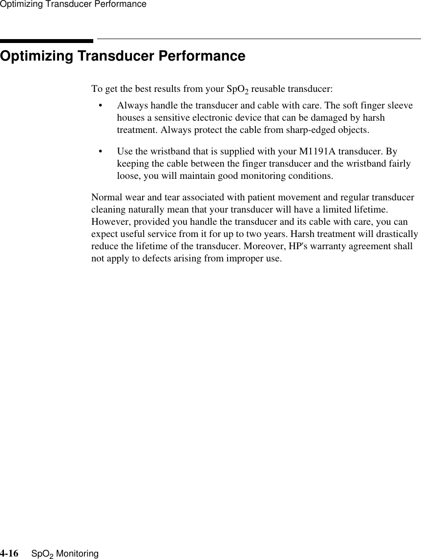 Optimizing Transducer Performance4-16     SpO2 MonitoringOptimizing Transducer PerformanceTo get the best results from your SpO2 reusable transducer:• Always handle the transducer and cable with care. The soft finger sleeve houses a sensitive electronic device that can be damaged by harsh treatment. Always protect the cable from sharp-edged objects.• Use the wristband that is supplied with your M1191A transducer. By keeping the cable between the finger transducer and the wristband fairly loose, you will maintain good monitoring conditions. Normal wear and tear associated with patient movement and regular transducer cleaning naturally mean that your transducer will have a limited lifetime. However, provided you handle the transducer and its cable with care, you can expect useful service from it for up to two years. Harsh treatment will drastically reduce the lifetime of the transducer. Moreover, HP&apos;s warranty agreement shall not apply to defects arising from improper use.