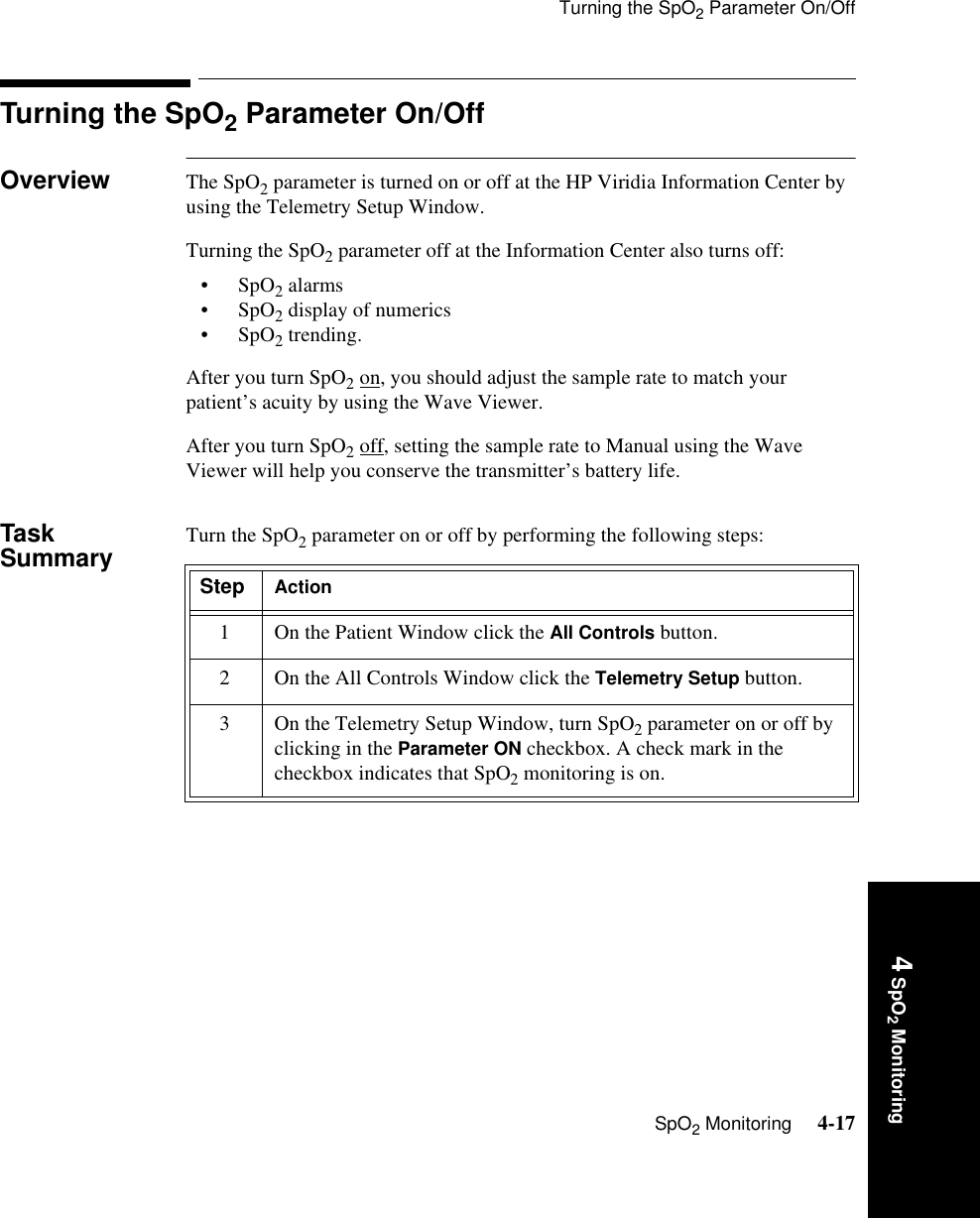 Turning the SpO2 Parameter On/OffSpO2 Monitoring     4-174 SpO2 MonitoringTurning the SpO2 Parameter On/Off Overview The SpO2 parameter is turned on or off at the HP Viridia Information Center by using the Telemetry Setup Window. Turning the SpO2 parameter off at the Information Center also turns off:•SpO2 alarms•SpO2 display of numerics•SpO2 trending.After you turn SpO2 on, you should adjust the sample rate to match your patient’s acuity by using the Wave Viewer. After you turn SpO2 off, setting the sample rate to Manual using the Wave Viewer will help you conserve the transmitter’s battery life. Task Summary Turn the SpO2 parameter on or off by performing the following steps:Step Action1 On the Patient Window click the All Controls button.2 On the All Controls Window click the Telemetry Setup button.3 On the Telemetry Setup Window, turn SpO2 parameter on or off by clicking in the Parameter ON checkbox. A check mark in the checkbox indicates that SpO2 monitoring is on.