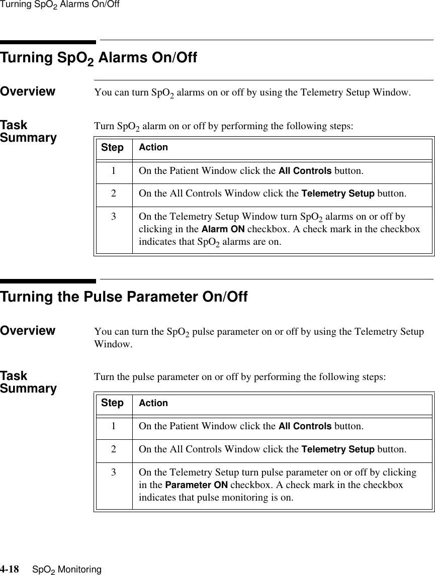 Turning SpO2 Alarms On/Off4-18     SpO2 MonitoringTurning SpO2 Alarms On/OffOverview You can turn SpO2 alarms on or off by using the Telemetry Setup Window. Task Summary Turn SpO2 alarm on or off by performing the following steps:Turning the Pulse Parameter On/OffOverview You can turn the SpO2 pulse parameter on or off by using the Telemetry Setup Window.Task Summary Turn the pulse parameter on or off by performing the following steps:Step Action1 On the Patient Window click the All Controls button.2 On the All Controls Window click the Telemetry Setup button.3 On the Telemetry Setup Window turn SpO2 alarms on or off by clicking in the Alarm ON checkbox. A check mark in the checkbox indicates that SpO2 alarms are on.Step Action1 On the Patient Window click the All Controls button.2 On the All Controls Window click the Telemetry Setup button.3 On the Telemetry Setup turn pulse parameter on or off by clicking in the Parameter ON checkbox. A check mark in the checkbox indicates that pulse monitoring is on.