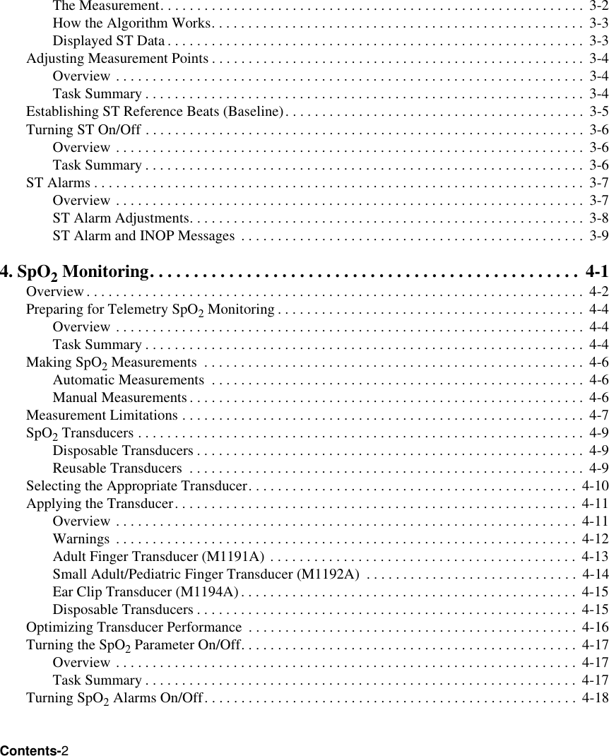 Contents-2The Measurement. . . . . . . . . . . . . . . . . . . . . . . . . . . . . . . . . . . . . . . . . . . . . . . . . . . . . . . . . .  3-2How the Algorithm Works. . . . . . . . . . . . . . . . . . . . . . . . . . . . . . . . . . . . . . . . . . . . . . . . . . .  3-3Displayed ST Data . . . . . . . . . . . . . . . . . . . . . . . . . . . . . . . . . . . . . . . . . . . . . . . . . . . . . . . . .  3-3Adjusting Measurement Points . . . . . . . . . . . . . . . . . . . . . . . . . . . . . . . . . . . . . . . . . . . . . . . . . . .  3-4Overview . . . . . . . . . . . . . . . . . . . . . . . . . . . . . . . . . . . . . . . . . . . . . . . . . . . . . . . . . . . . . . . .  3-4Task Summary . . . . . . . . . . . . . . . . . . . . . . . . . . . . . . . . . . . . . . . . . . . . . . . . . . . . . . . . . . . .  3-4Establishing ST Reference Beats (Baseline). . . . . . . . . . . . . . . . . . . . . . . . . . . . . . . . . . . . . . . . .  3-5Turning ST On/Off . . . . . . . . . . . . . . . . . . . . . . . . . . . . . . . . . . . . . . . . . . . . . . . . . . . . . . . . . . . .  3-6Overview . . . . . . . . . . . . . . . . . . . . . . . . . . . . . . . . . . . . . . . . . . . . . . . . . . . . . . . . . . . . . . . .  3-6Task Summary . . . . . . . . . . . . . . . . . . . . . . . . . . . . . . . . . . . . . . . . . . . . . . . . . . . . . . . . . . . .  3-6ST Alarms . . . . . . . . . . . . . . . . . . . . . . . . . . . . . . . . . . . . . . . . . . . . . . . . . . . . . . . . . . . . . . . . . . .  3-7Overview . . . . . . . . . . . . . . . . . . . . . . . . . . . . . . . . . . . . . . . . . . . . . . . . . . . . . . . . . . . . . . . .  3-7ST Alarm Adjustments. . . . . . . . . . . . . . . . . . . . . . . . . . . . . . . . . . . . . . . . . . . . . . . . . . . . . . 3-8ST Alarm and INOP Messages  . . . . . . . . . . . . . . . . . . . . . . . . . . . . . . . . . . . . . . . . . . . . . . .  3-94. SpO2 Monitoring. . . . . . . . . . . . . . . . . . . . . . . . . . . . . . . . . . . . . . . . . . . . . . . . .  4-1Overview. . . . . . . . . . . . . . . . . . . . . . . . . . . . . . . . . . . . . . . . . . . . . . . . . . . . . . . . . . . . . . . . . . . .  4-2Preparing for Telemetry SpO2 Monitoring . . . . . . . . . . . . . . . . . . . . . . . . . . . . . . . . . . . . . . . . . .  4-4Overview . . . . . . . . . . . . . . . . . . . . . . . . . . . . . . . . . . . . . . . . . . . . . . . . . . . . . . . . . . . . . . . .  4-4Task Summary . . . . . . . . . . . . . . . . . . . . . . . . . . . . . . . . . . . . . . . . . . . . . . . . . . . . . . . . . . . .  4-4Making SpO2 Measurements  . . . . . . . . . . . . . . . . . . . . . . . . . . . . . . . . . . . . . . . . . . . . . . . . . . . .  4-6Automatic Measurements  . . . . . . . . . . . . . . . . . . . . . . . . . . . . . . . . . . . . . . . . . . . . . . . . . . .  4-6Manual Measurements. . . . . . . . . . . . . . . . . . . . . . . . . . . . . . . . . . . . . . . . . . . . . . . . . . . . . .  4-6Measurement Limitations . . . . . . . . . . . . . . . . . . . . . . . . . . . . . . . . . . . . . . . . . . . . . . . . . . . . . . .  4-7SpO2 Transducers . . . . . . . . . . . . . . . . . . . . . . . . . . . . . . . . . . . . . . . . . . . . . . . . . . . . . . . . . . . . .  4-9Disposable Transducers . . . . . . . . . . . . . . . . . . . . . . . . . . . . . . . . . . . . . . . . . . . . . . . . . . . . . 4-9Reusable Transducers  . . . . . . . . . . . . . . . . . . . . . . . . . . . . . . . . . . . . . . . . . . . . . . . . . . . . . . 4-9Selecting the Appropriate Transducer. . . . . . . . . . . . . . . . . . . . . . . . . . . . . . . . . . . . . . . . . . . . .  4-10Applying the Transducer. . . . . . . . . . . . . . . . . . . . . . . . . . . . . . . . . . . . . . . . . . . . . . . . . . . . . . .  4-11Overview . . . . . . . . . . . . . . . . . . . . . . . . . . . . . . . . . . . . . . . . . . . . . . . . . . . . . . . . . . . . . . .  4-11Warnings . . . . . . . . . . . . . . . . . . . . . . . . . . . . . . . . . . . . . . . . . . . . . . . . . . . . . . . . . . . . . . .  4-12Adult Finger Transducer (M1191A) . . . . . . . . . . . . . . . . . . . . . . . . . . . . . . . . . . . . . . . . . .  4-13Small Adult/Pediatric Finger Transducer (M1192A)  . . . . . . . . . . . . . . . . . . . . . . . . . . . . .  4-14Ear Clip Transducer (M1194A). . . . . . . . . . . . . . . . . . . . . . . . . . . . . . . . . . . . . . . . . . . . . .  4-15Disposable Transducers . . . . . . . . . . . . . . . . . . . . . . . . . . . . . . . . . . . . . . . . . . . . . . . . . . . .  4-15Optimizing Transducer Performance  . . . . . . . . . . . . . . . . . . . . . . . . . . . . . . . . . . . . . . . . . . . . .  4-16Turning the SpO2 Parameter On/Off. . . . . . . . . . . . . . . . . . . . . . . . . . . . . . . . . . . . . . . . . . . . . .  4-17Overview . . . . . . . . . . . . . . . . . . . . . . . . . . . . . . . . . . . . . . . . . . . . . . . . . . . . . . . . . . . . . . .  4-17Task Summary . . . . . . . . . . . . . . . . . . . . . . . . . . . . . . . . . . . . . . . . . . . . . . . . . . . . . . . . . . .  4-17Turning SpO2 Alarms On/Off. . . . . . . . . . . . . . . . . . . . . . . . . . . . . . . . . . . . . . . . . . . . . . . . . . .  4-18