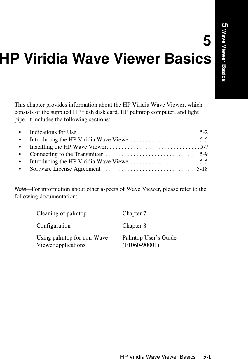 HP Viridia Wave Viewer Basics     5-1Introduction5 Wave Viewer Basics5HP Viridia Wave Viewer BasicsThis chapter provides information about the HP Viridia Wave Viewer, which consists of the supplied HP flash disk card, HP palmtop computer, and light pipe. It includes the following sections:• Indications for Use  . . . . . . . . . . . . . . . . . . . . . . . . . . . . . . . . . . . . . . . .5-2• Introducing the HP Viridia Wave Viewer. . . . . . . . . . . . . . . . . . . . . . .5-5• Installing the HP Wave Viewer. . . . . . . . . . . . . . . . . . . . . . . . . . . . . . .5-7• Connecting to the Transmitter. . . . . . . . . . . . . . . . . . . . . . . . . . . . . . . .5-9• Introducing the HP Viridia Wave Viewer. . . . . . . . . . . . . . . . . . . . . . .5-5• Software License Agreement  . . . . . . . . . . . . . . . . . . . . . . . . . . . . . . .5-18Note—For information about other aspects of Wave Viewer, please refer to the following documentation: Cleaning of palmtop Chapter 7Configuration Chapter 8Using palmtop for non-Wave Viewer applications  Palmtop User’s Guide (F1060-90001)