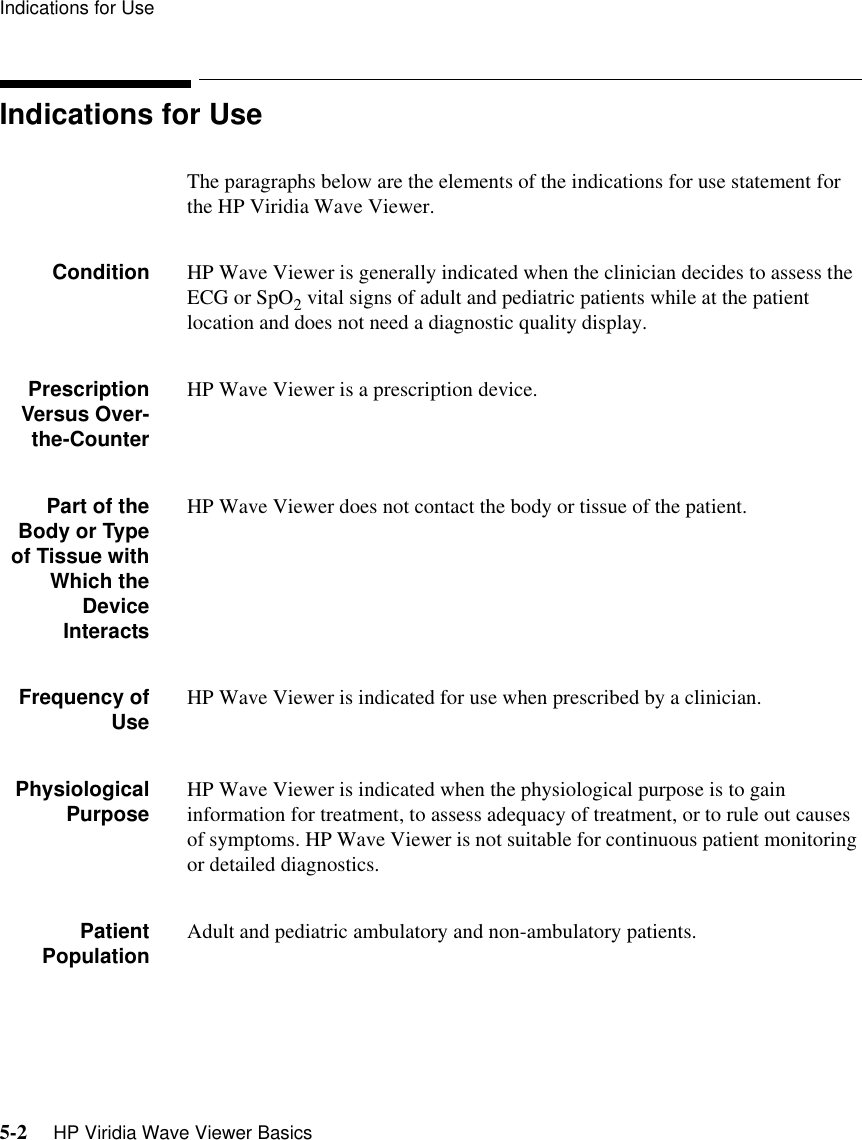 Indications for Use5-2     HP Viridia Wave Viewer BasicsIndications for UseThe paragraphs below are the elements of the indications for use statement for the HP Viridia Wave Viewer.Condition HP Wave Viewer is generally indicated when the clinician decides to assess the ECG or SpO2 vital signs of adult and pediatric patients while at the patient location and does not need a diagnostic quality display.PrescriptionVersus Over-the-CounterHP Wave Viewer is a prescription device.Part of theBody or Typeof Tissue withWhich theDeviceInteractsHP Wave Viewer does not contact the body or tissue of the patient. Frequency ofUse HP Wave Viewer is indicated for use when prescribed by a clinician.PhysiologicalPurpose HP Wave Viewer is indicated when the physiological purpose is to gain information for treatment, to assess adequacy of treatment, or to rule out causes of symptoms. HP Wave Viewer is not suitable for continuous patient monitoring or detailed diagnostics.PatientPopulation Adult and pediatric ambulatory and non-ambulatory patients.