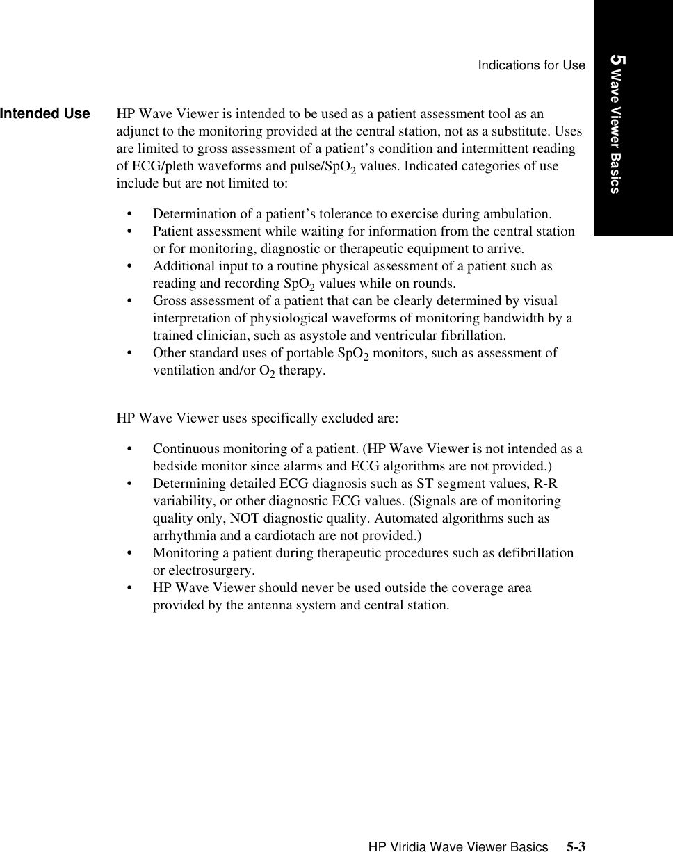 Indications for UseHP Viridia Wave Viewer Basics     5-3Introduction5 Wave Viewer BasicsIntended Use HP Wave Viewer is intended to be used as a patient assessment tool as an adjunct to the monitoring provided at the central station, not as a substitute. Uses are limited to gross assessment of a patient’s condition and intermittent reading of ECG/pleth waveforms and pulse/SpO2 values. Indicated categories of use include but are not limited to:• Determination of a patient’s tolerance to exercise during ambulation.• Patient assessment while waiting for information from the central station or for monitoring, diagnostic or therapeutic equipment to arrive.• Additional input to a routine physical assessment of a patient such as reading and recording SpO2 values while on rounds.• Gross assessment of a patient that can be clearly determined by visual interpretation of physiological waveforms of monitoring bandwidth by a trained clinician, such as asystole and ventricular fibrillation.• Other standard uses of portable SpO2 monitors, such as assessment of ventilation and/or O2 therapy.HP Wave Viewer uses specifically excluded are:• Continuous monitoring of a patient. (HP Wave Viewer is not intended as a bedside monitor since alarms and ECG algorithms are not provided.)• Determining detailed ECG diagnosis such as ST segment values, R-R variability, or other diagnostic ECG values. (Signals are of monitoring quality only, NOT diagnostic quality. Automated algorithms such as arrhythmia and a cardiotach are not provided.)• Monitoring a patient during therapeutic procedures such as defibrillation or electrosurgery.• HP Wave Viewer should never be used outside the coverage area provided by the antenna system and central station.