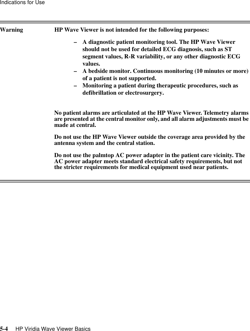 Indications for Use5-4     HP Viridia Wave Viewer BasicsWarning HP Wave Viewer is not intended for the following purposes:– A diagnostic patient monitoring tool. The HP Wave Viewer should not be used for detailed ECG diagnosis, such as ST segment values, R-R variability, or any other diagnostic ECG values.– A bedside monitor. Continuous monitoring (10 minutes or more) of a patient is not supported.– Monitoring a patient during therapeutic procedures, such as defibrillation or electrosurgery. No patient alarms are articulated at the HP Wave Viewer. Telemetry alarms are presented at the central monitor only, and all alarm adjustments must be made at central. Do not use the HP Wave Viewer outside the coverage area provided by the antenna system and the central station.Do not use the palmtop AC power adapter in the patient care vicinity. The AC power adapter meets standard electrical safety requirements, but not the stricter requirements for medical equipment used near patients.