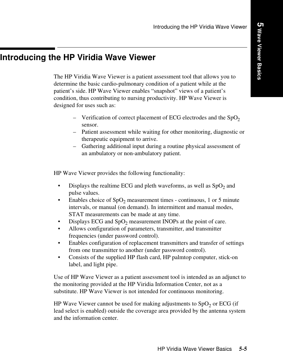 Introducing the HP Viridia Wave ViewerHP Viridia Wave Viewer Basics     5-5Introduction5 Wave Viewer BasicsIntroducing the HP Viridia Wave ViewerThe HP Viridia Wave Viewer is a patient assessment tool that allows you to determine the basic cardio-pulmonary condition of a patient while at the patient’s side. HP Wave Viewer enables “snapshot” views of a patient’s condition, thus contributing to nursing productivity. HP Wave Viewer is designed for uses such as:– Verification of correct placement of ECG electrodes and the SpO2 sensor.– Patient assessment while waiting for other monitoring, diagnostic or therapeutic equipment to arrive.– Gathering additional input during a routine physical assessment of an ambulatory or non-ambulatory patient. HP Wave Viewer provides the following functionality: • Displays the realtime ECG and pleth waveforms, as well as SpO2 and pulse values. • Enables choice of SpO2 measurement times - continuous, 1 or 5 minute intervals, or manual (on demand). In intermittent and manual modes, STAT measurements can be made at any time.• Displays ECG and SpO2 measurement INOPs at the point of care. • Allows configuration of parameters, transmitter, and transmitter frequencies (under password control).• Enables configuration of replacement transmitters and transfer of settings from one transmitter to another (under password control).• Consists of the supplied HP flash card, HP palmtop computer, stick-on label, and light pipe.Use of HP Wave Viewer as a patient assessment tool is intended as an adjunct to the monitoring provided at the HP Viridia Information Center, not as a substitute. HP Wave Viewer is not intended for continuous monitoring. HP Wave Viewer cannot be used for making adjustments to SpO2 or ECG (if lead select is enabled) outside the coverage area provided by the antenna system and the information center. 