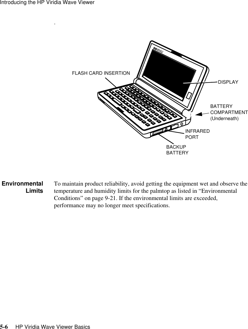Introducing the HP Viridia Wave Viewer5-6     HP Viridia Wave Viewer Basics.EnvironmentalLimits To maintain product reliability, avoid getting the equipment wet and observe the temperature and humidity limits for the palmtop as listed in “Environmental Conditions” on page 9-21. If the environmental limits are exceeded, performance may no longer meet specifications. FLASH CARD INSERTIONDISPLAYBATTERYCOMPARTMENT(Underneath)INFRAREDPORTBACKUPBATTERY