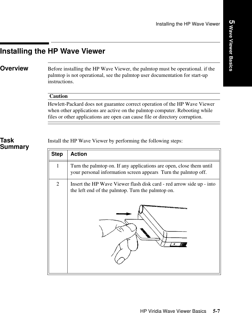 Installing the HP Wave ViewerHP Viridia Wave Viewer Basics     5-7Introduction5 Wave Viewer BasicsInstalling the HP Wave ViewerOverview Before installing the HP Wave Viewer, the palmtop must be operational. if the palmtop is not operational, see the palmtop user documentation for start-up instructions. CautionHewlett-Packard does not guarantee correct operation of the HP Wave Viewer when other applications are active on the palmtop computer. Rebooting while files or other applications are open can cause file or directory corruption.Task Summary Install the HP Wave Viewer by performing the following steps:Step Action1 Turn the palmtop on. If any applications are open, close them until your personal information screen appears. Turn the palmtop off.2 Insert the HP Wave Viewer flash disk card - red arrow side up - into the left end of the palmtop. Turn the palmtop on.