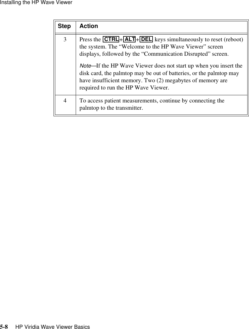 Installing the HP Wave Viewer5-8     HP Viridia Wave Viewer Basics3Press the  ++  keys simultaneously to reset (reboot) the system. The “Welcome to the HP Wave Viewer” screen displays, followed by the “Communication Disrupted” screen.Note—If the HP Wave Viewer does not start up when you insert the disk card, the palmtop may be out of batteries, or the palmtop may have insufficient memory. Two (2) megabytes of memory are required to run the HP Wave Viewer.4 To access patient measurements, continue by connecting the palmtop to the transmitter. Step ActionCTRLALT DEL