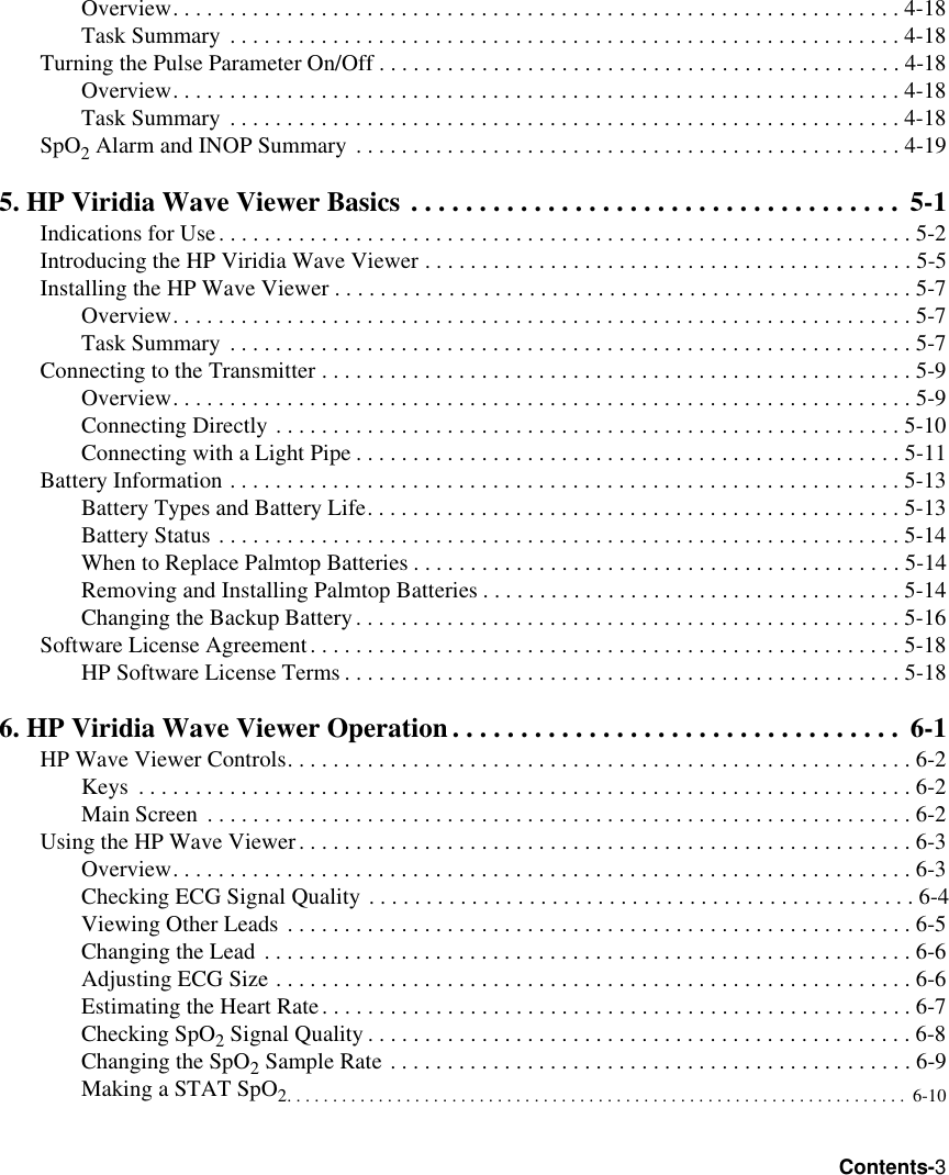 Contents-3Overview. . . . . . . . . . . . . . . . . . . . . . . . . . . . . . . . . . . . . . . . . . . . . . . . . . . . . . . . . . . . . . . . 4-18Task Summary . . . . . . . . . . . . . . . . . . . . . . . . . . . . . . . . . . . . . . . . . . . . . . . . . . . . . . . . . . . 4-18Turning the Pulse Parameter On/Off . . . . . . . . . . . . . . . . . . . . . . . . . . . . . . . . . . . . . . . . . . . . . . 4-18Overview. . . . . . . . . . . . . . . . . . . . . . . . . . . . . . . . . . . . . . . . . . . . . . . . . . . . . . . . . . . . . . . . 4-18Task Summary . . . . . . . . . . . . . . . . . . . . . . . . . . . . . . . . . . . . . . . . . . . . . . . . . . . . . . . . . . . 4-18SpO2 Alarm and INOP Summary . . . . . . . . . . . . . . . . . . . . . . . . . . . . . . . . . . . . . . . . . . . . . . . . 4-195. HP Viridia Wave Viewer Basics . . . . . . . . . . . . . . . . . . . . . . . . . . . . . . . . . . . .  5-1Indications for Use. . . . . . . . . . . . . . . . . . . . . . . . . . . . . . . . . . . . . . . . . . . . . . . . . . . . . . . . . . . . . 5-2Introducing the HP Viridia Wave Viewer . . . . . . . . . . . . . . . . . . . . . . . . . . . . . . . . . . . . . . . . . . . 5-5Installing the HP Wave Viewer . . . . . . . . . . . . . . . . . . . . . . . . . . . . . . . . . . . . . . . . . . . . . . . . . . . 5-7Overview. . . . . . . . . . . . . . . . . . . . . . . . . . . . . . . . . . . . . . . . . . . . . . . . . . . . . . . . . . . . . . . . . 5-7Task Summary . . . . . . . . . . . . . . . . . . . . . . . . . . . . . . . . . . . . . . . . . . . . . . . . . . . . . . . . . . . . 5-7Connecting to the Transmitter . . . . . . . . . . . . . . . . . . . . . . . . . . . . . . . . . . . . . . . . . . . . . . . . . . . . 5-9Overview. . . . . . . . . . . . . . . . . . . . . . . . . . . . . . . . . . . . . . . . . . . . . . . . . . . . . . . . . . . . . . . . . 5-9Connecting Directly . . . . . . . . . . . . . . . . . . . . . . . . . . . . . . . . . . . . . . . . . . . . . . . . . . . . . . .5-10Connecting with a Light Pipe . . . . . . . . . . . . . . . . . . . . . . . . . . . . . . . . . . . . . . . . . . . . . . . . 5-11Battery Information . . . . . . . . . . . . . . . . . . . . . . . . . . . . . . . . . . . . . . . . . . . . . . . . . . . . . . . . . . . 5-13Battery Types and Battery Life. . . . . . . . . . . . . . . . . . . . . . . . . . . . . . . . . . . . . . . . . . . . . . . 5-13Battery Status . . . . . . . . . . . . . . . . . . . . . . . . . . . . . . . . . . . . . . . . . . . . . . . . . . . . . . . . . . . . 5-14When to Replace Palmtop Batteries . . . . . . . . . . . . . . . . . . . . . . . . . . . . . . . . . . . . . . . . . . . 5-14Removing and Installing Palmtop Batteries . . . . . . . . . . . . . . . . . . . . . . . . . . . . . . . . . . . . . 5-14Changing the Backup Battery. . . . . . . . . . . . . . . . . . . . . . . . . . . . . . . . . . . . . . . . . . . . . . . . 5-16Software License Agreement. . . . . . . . . . . . . . . . . . . . . . . . . . . . . . . . . . . . . . . . . . . . . . . . . . . .5-18HP Software License Terms . . . . . . . . . . . . . . . . . . . . . . . . . . . . . . . . . . . . . . . . . . . . . . . . . 5-186. HP Viridia Wave Viewer Operation . . . . . . . . . . . . . . . . . . . . . . . . . . . . . . . . .  6-1HP Wave Viewer Controls. . . . . . . . . . . . . . . . . . . . . . . . . . . . . . . . . . . . . . . . . . . . . . . . . . . . . . . 6-2Keys  . . . . . . . . . . . . . . . . . . . . . . . . . . . . . . . . . . . . . . . . . . . . . . . . . . . . . . . . . . . . . . . . . . . . 6-2Main Screen  . . . . . . . . . . . . . . . . . . . . . . . . . . . . . . . . . . . . . . . . . . . . . . . . . . . . . . . . . . . . . . 6-2Using the HP Wave Viewer. . . . . . . . . . . . . . . . . . . . . . . . . . . . . . . . . . . . . . . . . . . . . . . . . . . . . . 6-3Overview. . . . . . . . . . . . . . . . . . . . . . . . . . . . . . . . . . . . . . . . . . . . . . . . . . . . . . . . . . . . . . . . . 6-3Checking ECG Signal Quality . . . . . . . . . . . . . . . . . . . . . . . . . . . . . . . . . . . . . . . . . . . . . . . . 6-4Viewing Other Leads . . . . . . . . . . . . . . . . . . . . . . . . . . . . . . . . . . . . . . . . . . . . . . . . . . . . . . .6-5Changing the Lead . . . . . . . . . . . . . . . . . . . . . . . . . . . . . . . . . . . . . . . . . . . . . . . . . . . . . . . . . 6-6Adjusting ECG Size . . . . . . . . . . . . . . . . . . . . . . . . . . . . . . . . . . . . . . . . . . . . . . . . . . . . . . . . 6-6Estimating the Heart Rate. . . . . . . . . . . . . . . . . . . . . . . . . . . . . . . . . . . . . . . . . . . . . . . . . . . .6-7Checking SpO2 Signal Quality . . . . . . . . . . . . . . . . . . . . . . . . . . . . . . . . . . . . . . . . . . . . . . . . 6-8Changing the SpO2 Sample Rate . . . . . . . . . . . . . . . . . . . . . . . . . . . . . . . . . . . . . . . . . . . . . . 6-9Making a STAT SpO2. . . . . . . . . . . . . . . . . . . . . . . . . . . . . . . . . . . . . . . . . . . . . . . . . . . . . . . . . . . . . . . . . . . .  6-10