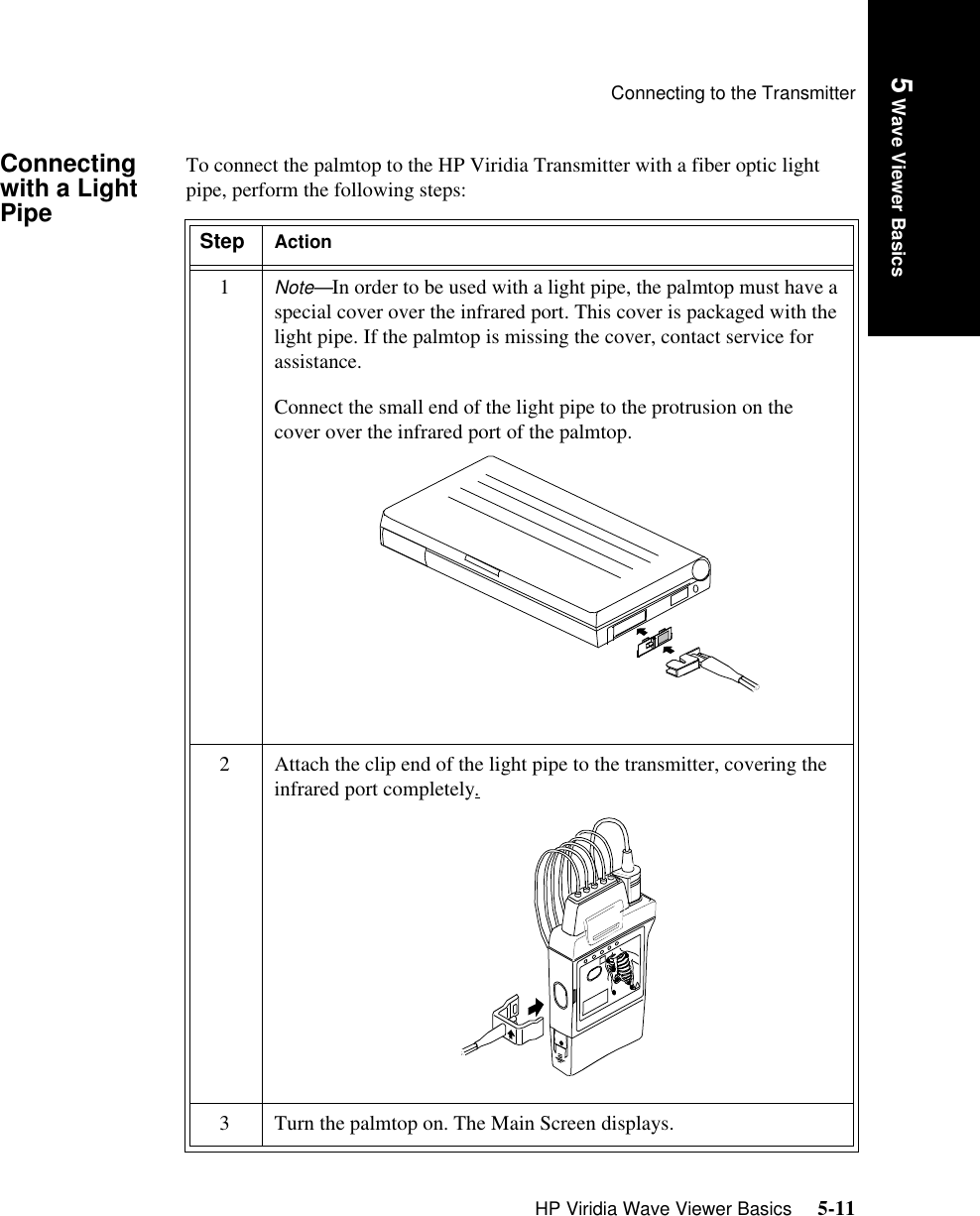 Connecting to the TransmitterHP Viridia Wave Viewer Basics     5-11Introduction5 Wave Viewer BasicsConnecting with a Light PipeTo connect the palmtop to the HP Viridia Transmitter with a fiber optic light pipe, perform the following steps:Step Action1Note—In order to be used with a light pipe, the palmtop must have a special cover over the infrared port. This cover is packaged with the light pipe. If the palmtop is missing the cover, contact service for assistance.Connect the small end of the light pipe to the protrusion on the cover over the infrared port of the palmtop.2 Attach the clip end of the light pipe to the transmitter, covering the infrared port completely.3 Turn the palmtop on. The Main Screen displays.