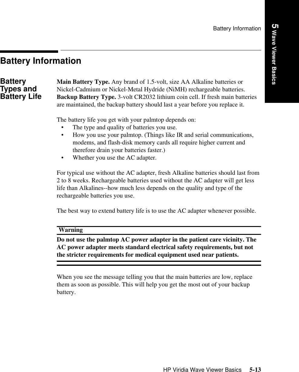 Battery InformationHP Viridia Wave Viewer Basics     5-13Introduction5 Wave Viewer BasicsBattery InformationBattery Types and Battery LifeMain Battery Type. Any brand of 1.5-volt, size AA Alkaline batteries or Nickel-Cadmium or Nickel-Metal Hydride (NiMH) rechargeable batteries.Backup Battery Type. 3-volt CR2032 lithium coin cell. If fresh main batteries are maintained, the backup battery should last a year before you replace it.The battery life you get with your palmtop depends on:• The type and quality of batteries you use.• How you use your palmtop. (Things like IR and serial communications, modems, and flash-disk memory cards all require higher current and therefore drain your batteries faster.)• Whether you use the AC adapter.For typical use without the AC adapter, fresh Alkaline batteries should last from 2 to 8 weeks. Rechargeable batteries used without the AC adapter will get less life than Alkalines--how much less depends on the quality and type of the rechargeable batteries you use.The best way to extend battery life is to use the AC adapter whenever possible.WarningDo not use the palmtop AC power adapter in the patient care vicinity. The AC power adapter meets standard electrical safety requirements, but not the stricter requirements for medical equipment used near patients.When you see the message telling you that the main batteries are low, replace them as soon as possible. This will help you get the most out of your backup battery.