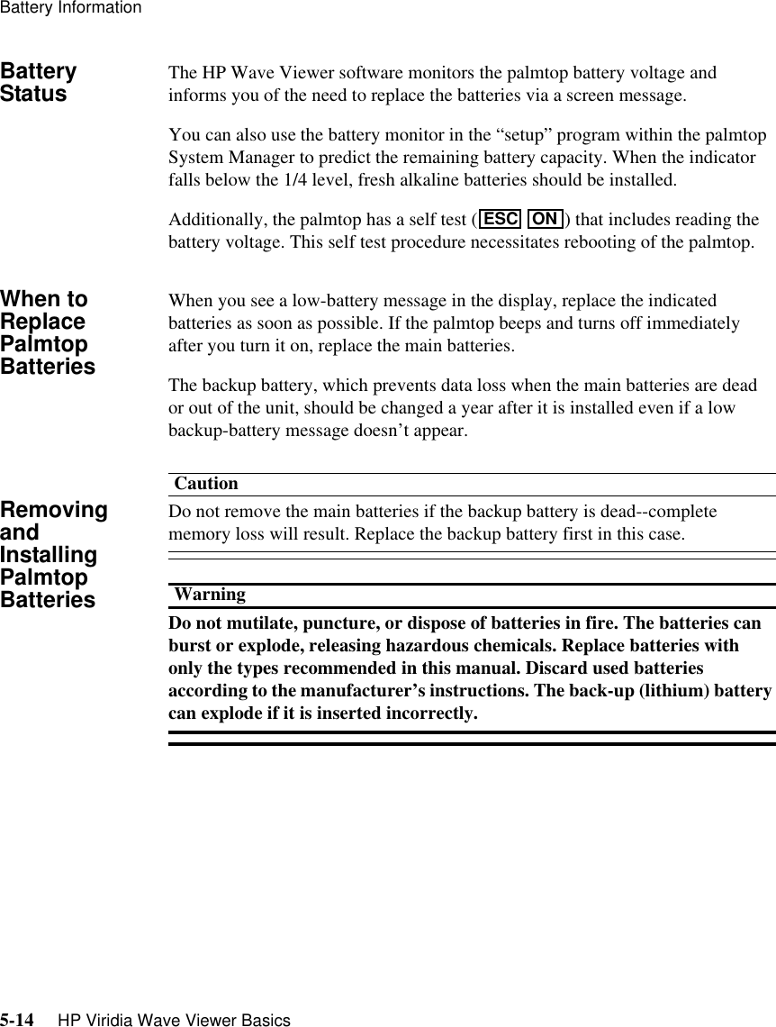 Battery Information5-14     HP Viridia Wave Viewer BasicsBattery Status The HP Wave Viewer software monitors the palmtop battery voltage and informs you of the need to replace the batteries via a screen message. You can also use the battery monitor in the “setup” program within the palmtop System Manager to predict the remaining battery capacity. When the indicator falls below the 1/4 level, fresh alkaline batteries should be installed.Additionally, the palmtop has a self test (  ) that includes reading the battery voltage. This self test procedure necessitates rebooting of the palmtop.When to Replace Palmtop BatteriesWhen you see a low-battery message in the display, replace the indicated batteries as soon as possible. If the palmtop beeps and turns off immediately after you turn it on, replace the main batteries.The backup battery, which prevents data loss when the main batteries are dead or out of the unit, should be changed a year after it is installed even if a low backup-battery message doesn’t appear.Removing and Installing Palmtop BatteriesCautionDo not remove the main batteries if the backup battery is dead--complete memory loss will result. Replace the backup battery first in this case.WarningDo not mutilate, puncture, or dispose of batteries in fire. The batteries can burst or explode, releasing hazardous chemicals. Replace batteries with only the types recommended in this manual. Discard used batteries according to the manufacturer’s instructions. The back-up (lithium) battery can explode if it is inserted incorrectly.ESC ON