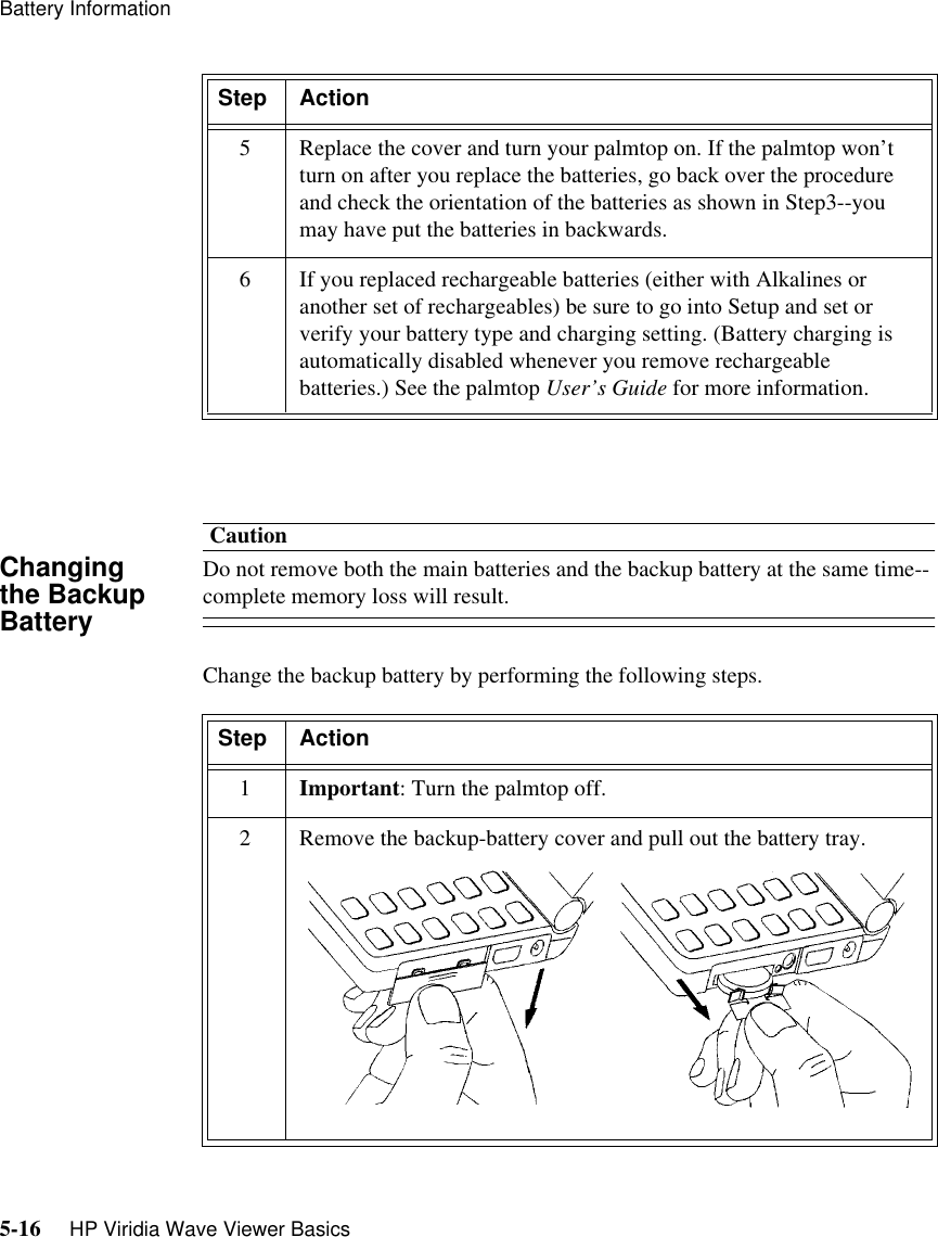 Battery Information5-16     HP Viridia Wave Viewer BasicsChanging the Backup BatteryCautionDo not remove both the main batteries and the backup battery at the same time--complete memory loss will result.Change the backup battery by performing the following steps.5Replace the cover and turn your palmtop on. If the palmtop won’t turn on after you replace the batteries, go back over the procedure and check the orientation of the batteries as shown in Step3--you may have put the batteries in backwards.6 If you replaced rechargeable batteries (either with Alkalines or another set of rechargeables) be sure to go into Setup and set or verify your battery type and charging setting. (Battery charging is automatically disabled whenever you remove rechargeable batteries.) See the palmtop User’s Guide for more information.Step ActionStep Action1Important: Turn the palmtop off.2 Remove the backup-battery cover and pull out the battery tray.