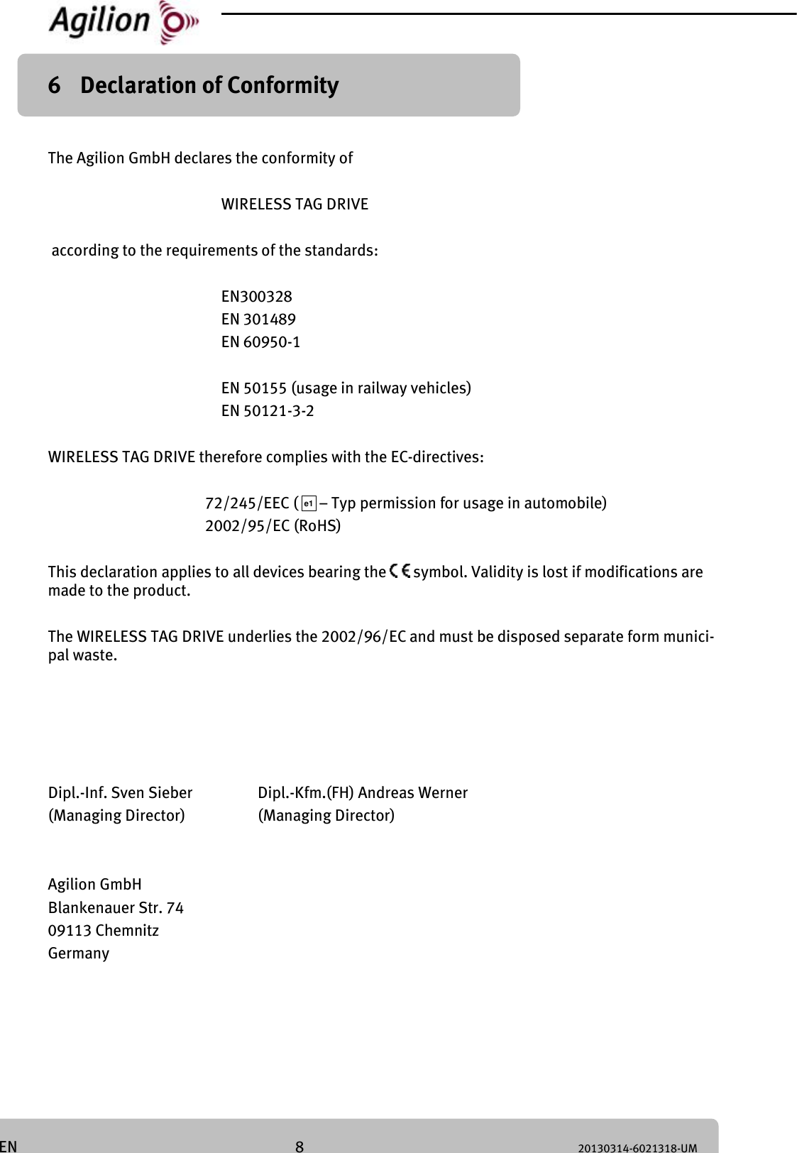 8 20130314-6021318-UM EN 6 Declaration of Conformity The Agilion GmbH declares the conformity of WIRELESS TAG DRIVE according to the requirements of the standards: EN300328 EN 301489 EN 60950-1 EN 50155 (usage in railway vehicles) EN 50121-3-2 WIRELESS TAG DRIVE therefore complies with the EC-directives: 72/245/EEC ( – Typ permission for usage in automobile) 2002/95/EC (RoHS) This declaration applies to all devices bearing the symbol. Validity is lost if modifications are made to the product. The WIRELESS TAG DRIVE underlies the 2002/96/EC and must be disposed separate form munici-pal waste. Dipl.-Inf. Sven Sieber Dipl.-Kfm.(FH) Andreas Werner (Managing Director) (Managing Director) Agilion GmbH Blankenauer Str. 74 09113 Chemnitz Germany e1