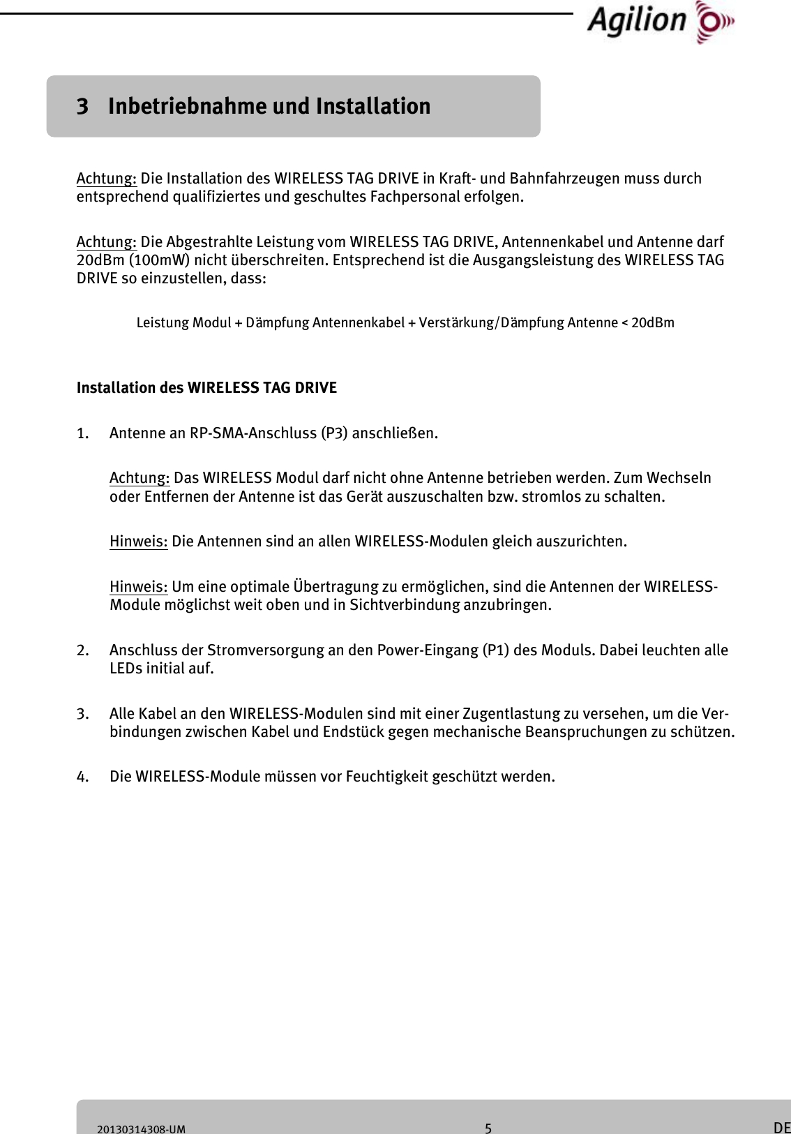20130314308-UM 5 DE 3 Inbetriebnahme und Installation Achtung: Die Installation des WIRELESS TAG DRIVE in Kraft- und Bahnfahrzeugen muss durch entsprechend qualifiziertes und geschultes Fachpersonal erfolgen. Achtung: Die Abgestrahlte Leistung vom WIRELESS TAG DRIVE, Antennenkabel und Antenne darf 20dBm (100mW) nicht überschreiten. Entsprechend ist die Ausgangsleistung des WIRELESS TAG DRIVE so einzustellen, dass: Leistung Modul + Dämpfung Antennenkabel + Verstärkung/Dämpfung Antenne < 20dBm Installation des WIRELESS TAG DRIVE 1. Antenne an RP-SMA-Anschluss (P3) anschließen. Achtung: Das WIRELESS Modul darf nicht ohne Antenne betrieben werden. Zum Wechseln oder Entfernen der Antenne ist das Gerät auszuschalten bzw. stromlos zu schalten. Hinweis: Die Antennen sind an allen WIRELESS-Modulen gleich auszurichten. Hinweis: Um eine optimale Übertragung zu ermöglichen, sind die Antennen der WIRELESS-Module möglichst weit oben und in Sichtverbindung anzubringen. 2. Anschluss der Stromversorgung an den Power-Eingang (P1) des Moduls. Dabei leuchten alle LEDs initial auf. 3. Alle Kabel an den WIRELESS-Modulen sind mit einer Zugentlastung zu versehen, um die Ver-bindungen zwischen Kabel und Endstück gegen mechanische Beanspruchungen zu schützen. 4. Die WIRELESS-Module müssen vor Feuchtigkeit geschützt werden.