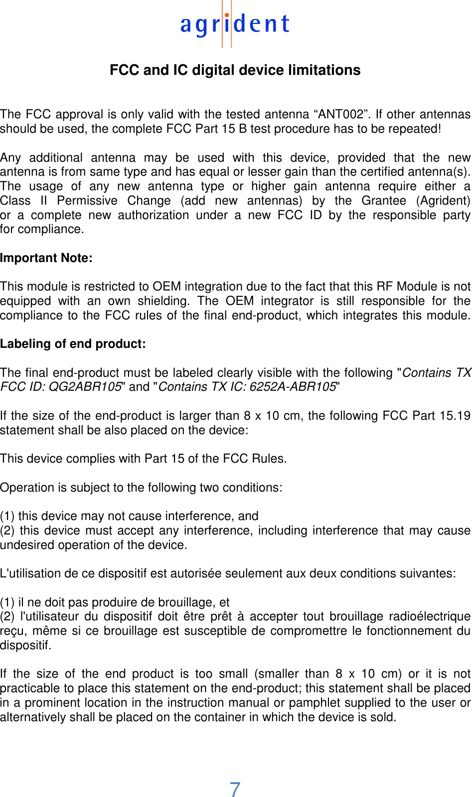  7  FCC and IC digital device limitations   The FCC approval is only valid with the tested antenna “ANT002”. If other antennas should be used, the complete FCC Part 15 B test procedure has to be repeated!  Any  additional  antenna  may  be  used  with  this  device,  provided  that  the  new antenna is from same type and has equal or lesser gain than the certified antenna(s). The  usage  of  any  new  antenna  type  or  higher  gain  antenna  require  either  a Class  II  Permissive  Change  (add  new  antennas)  by  the  Grantee  (Agrident) or  a  complete  new  authorization  under  a  new  FCC  ID  by  the  responsible  party for compliance.  Important Note:  This module is restricted to OEM integration due to the fact that this RF Module is not equipped  with  an  own  shielding.  The  OEM  integrator  is  still  responsible  for  the compliance to the FCC rules of the final end-product, which integrates this module.  Labeling of end product:  The final end-product must be labeled clearly visible with the following &quot;Contains TX FCC ID: QG2ABR105&quot; and &quot;Contains TX IC: 6252A-ABR105&quot;  If the size of the end-product is larger than 8 x 10 cm, the following FCC Part 15.19 statement shall be also placed on the device:  This device complies with Part 15 of the FCC Rules.   Operation is subject to the following two conditions:  (1) this device may not cause interference, and (2) this device must accept any interference, including interference that may cause undesired operation of the device.   L&apos;utilisation de ce dispositif est autorisée seulement aux deux conditions suivantes:  (1) il ne doit pas produire de brouillage, et (2)  l&apos;utilisateur  du  dispositif  doit  être  prêt  à  accepter  tout  brouillage  radioélectrique reçu, même si ce brouillage est susceptible de compromettre le fonctionnement du dispositif.  If  the  size  of  the  end  product  is  too  small  (smaller  than  8  x  10  cm)  or  it  is  not practicable to place this statement on the end-product; this statement shall be placed in a prominent location in the instruction manual or pamphlet supplied to the user or alternatively shall be placed on the container in which the device is sold.     