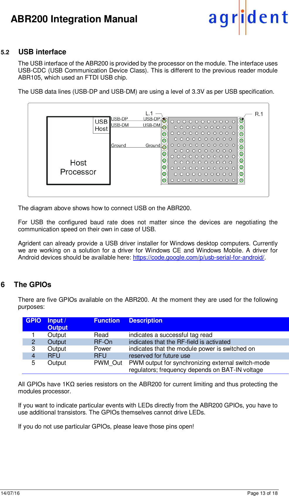 14/07/16      Page 13 of 18      ABR200 Integration Manual  5.2  USB interface The USB interface of the ABR200 is provided by the processor on the module. The interface uses USB-CDC (USB Communication Device Class). This is different to the previous reader module ABR105, which used an FTDI USB chip.  The USB data lines (USB-DP and USB-DM) are using a level of 3.3V as per USB specification.    The diagram above shows how to connect USB on the ABR200.  For  USB  the  configured  baud  rate  does  not  matter  since  the  devices  are  negotiating  the communication speed on their own in case of USB.  Agrident can already provide a USB driver installer for Windows desktop computers. Currently we  are  working on a  solution for a driver for Windows CE and Windows Mobile. A  driver for Android devices should be available here: https://code.google.com/p/usb-serial-for-android/.   6  The GPIOs There are five GPIOs available on the ABR200. At the moment they are used for the following purposes:  GPIO Input / Output Function Description 1 Output Read indicates a successful tag read 2 Output RF-On indicates that the RF-field is activated 3 Output Power indicates that the module power is switched on 4 RFU RFU reserved for future use 5 Output PWM_Out PWM output for synchronizing external switch-mode regulators; frequency depends on BAT-IN voltage  All GPIOs have 1KΩ series resistors on the ABR200 for current limiting and thus protecting the modules processor.  If you want to indicate particular events with LEDs directly from the ABR200 GPIOs, you have to use additional transistors. The GPIOs themselves cannot drive LEDs.  If you do not use particular GPIOs, please leave those pins open!   