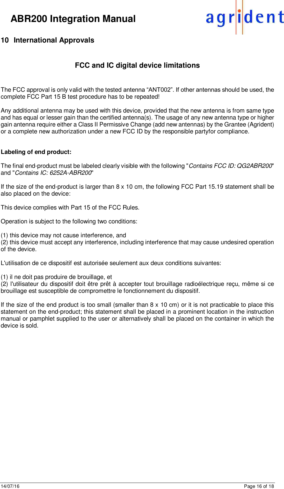 14/07/16      Page 16 of 18      ABR200 Integration Manual 10  International Approvals  FCC and IC digital device limitations   The FCC approval is only valid with the tested antenna “ANT002”. If other antennas should be used, the complete FCC Part 15 B test procedure has to be repeated!  Any additional antenna may be used with this device, provided that the new antenna is from same type and has equal or lesser gain than the certified antenna(s). The usage of any new antenna type or higher gain antenna require either a Class II Permissive Change (add new antennas) by the Grantee (Agrident) or a complete new authorization under a new FCC ID by the responsible partyfor compliance.   Labeling of end product:  The final end-product must be labeled clearly visible with the following &quot;Contains FCC ID: QG2ABR200&quot; and &quot;Contains IC: 6252A-ABR200&quot;  If the size of the end-product is larger than 8 x 10 cm, the following FCC Part 15.19 statement shall be also placed on the device:  This device complies with Part 15 of the FCC Rules.   Operation is subject to the following two conditions:  (1) this device may not cause interference, and (2) this device must accept any interference, including interference that may cause undesired operation of the device.   L&apos;utilisation de ce dispositif est autorisée seulement aux deux conditions suivantes:  (1) il ne doit pas produire de brouillage, et (2) l&apos;utilisateur du dispositif doit être prêt à accepter tout brouillage radioélectrique reçu, même si ce brouillage est susceptible de compromettre le fonctionnement du dispositif.  If the size of the end product is too small (smaller than 8 x 10 cm) or it is not practicable to place this statement on the end-product; this statement shall be placed in a prominent location in the instruction manual or pamphlet supplied to the user or alternatively shall be placed on the container in which the device is sold.       