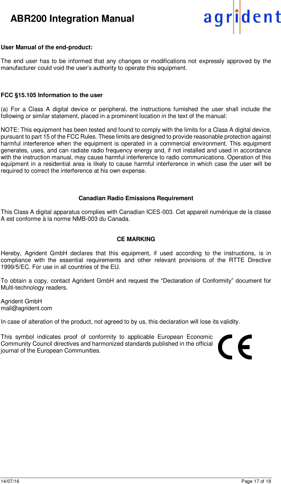 14/07/16      Page 17 of 18      ABR200 Integration Manual  User Manual of the end-product:  The end user has to be informed that any changes or modifications not expressly approved by the manufacturer could void the user’s authority to operate this equipment.    FCC §15.105 Information to the user  (a)  For  a  Class  A  digital  device  or  peripheral,  the instructions furnished  the  user  shall include  the following or similar statement, placed in a prominent location in the text of the manual:   NOTE: This equipment has been tested and found to comply with the limits for a Class A digital device, pursuant to part 15 of the FCC Rules. These limits are designed to provide reasonable protection against harmful interference when the equipment is operated in a commercial environment. This equipment generates, uses, and can radiate radio frequency energy and, if not installed and used in accordance with the instruction manual, may cause harmful interference to radio communications. Operation of this equipment in a residential area is likely to cause harmful interference in which case the user will be required to correct the interference at his own expense.     Canadian Radio Emissions Requirement  This Class A digital apparatus complies with Canadian ICES-003. Cet appareil numérique de la classe A est conforme à la norme NMB-003 du Canada.   CE MARKING  Hereby,  Agrident  GmbH  declares  that  this  equipment,  if  used  according  to  the  instructions,  is  in compliance  with  the  essential  requirements  and  other  relevant  provisions  of  the  RTTE  Directive 1999/5/EC. For use in all countries of the EU.   To obtain a copy, contact Agrident GmbH and request  the “Declaration of Conformity” document for Multi-technology readers.  Agrident GmbH  mail@agrident.com  In case of alteration of the product, not agreed to by us, this declaration will lose its validity.  This  symbol  indicates  proof  of  conformity  to  applicable  European  Economic Community Council directives and harmonized standards published in the official journal of the European Communities.   