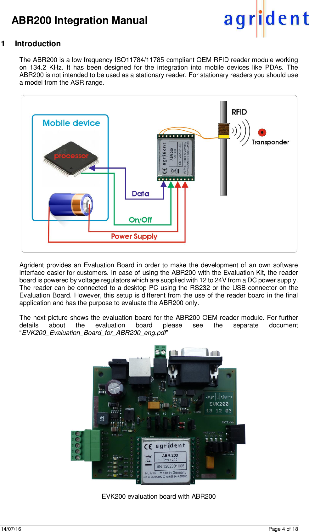 14/07/16      Page 4 of 18      ABR200 Integration Manual 1  Introduction The ABR200 is a low frequency ISO11784/11785 compliant OEM RFID reader module working on  134.2  KHz.  It  has  been  designed  for  the integration into  mobile  devices  like  PDAs.  The ABR200 is not intended to be used as a stationary reader. For stationary readers you should use a model from the ASR range.    Agrident provides an Evaluation Board in order to make the development of an own software interface easier for customers. In case of using the ABR200 with the Evaluation Kit, the reader board is powered by voltage regulators which are supplied with 12 to 24V from a DC power supply. The reader can be connected to a desktop PC using the RS232 or the USB connector on the Evaluation Board. However, this setup is different from the use of the reader board in the final application and has the purpose to evaluate the ABR200 only.  The next picture shows the evaluation board for the ABR200 OEM reader module. For further details  about  the  evaluation  board  please  see  the  separate  document “EVK200_Evaluation_Board_for_ABR200_eng.pdf”    EVK200 evaluation board with ABR200   