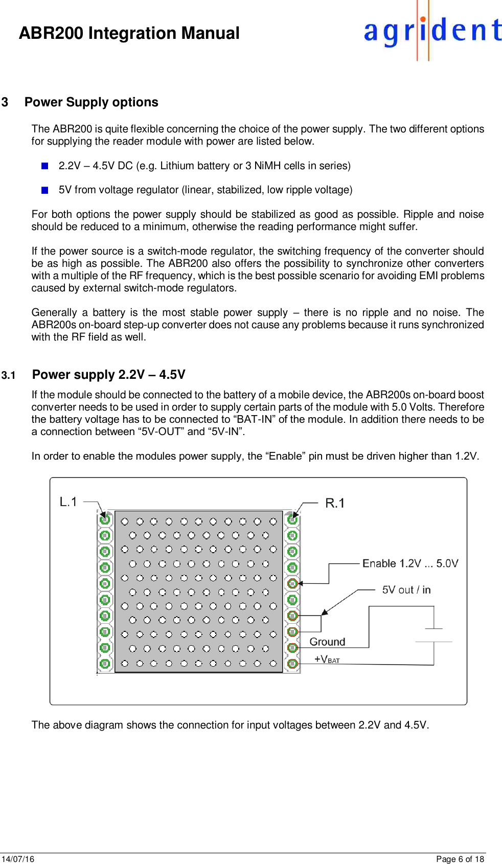 14/07/16      Page 6 of 18      ABR200 Integration Manual  3  Power Supply options The ABR200 is quite flexible concerning the choice of the power supply. The two different options for supplying the reader module with power are listed below.   2.2V – 4.5V DC (e.g. Lithium battery or 3 NiMH cells in series)     5V from voltage regulator (linear, stabilized, low ripple voltage)  For both options the power supply should be stabilized as good as possible. Ripple and noise should be reduced to a minimum, otherwise the reading performance might suffer.   If the power source is a switch-mode regulator, the switching frequency of the converter should be as high as possible. The ABR200 also offers the possibility to synchronize other converters with a multiple of the RF frequency, which is the best possible scenario for avoiding EMI problems caused by external switch-mode regulators.   Generally  a  battery  is the  most  stable  power  supply  –  there is  no  ripple  and  no  noise.  The ABR200s on-board step-up converter does not cause any problems because it runs synchronized with the RF field as well.   3.1  Power supply 2.2V – 4.5V If the module should be connected to the battery of a mobile device, the ABR200s on-board boost converter needs to be used in order to supply certain parts of the module with 5.0 Volts. Therefore the battery voltage has to be connected to “BAT-IN” of the module. In addition there needs to be a connection between “5V-OUT” and “5V-IN”.   In order to enable the modules power supply, the “Enable” pin must be driven higher than 1.2V.     The above diagram shows the connection for input voltages between 2.2V and 4.5V.    