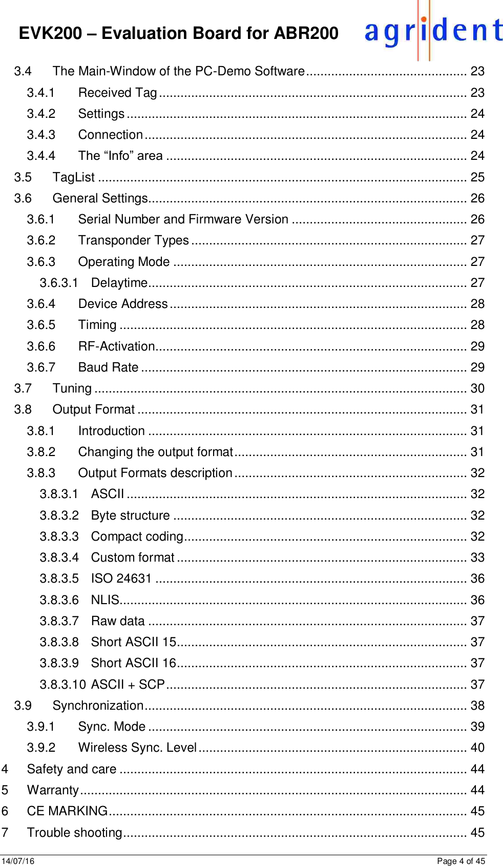 14/07/16      Page 4 of 45      EVK200 – Evaluation Board for ABR200 3.4 The Main-Window of the PC-Demo Software ............................................. 23 3.4.1 Received Tag ...................................................................................... 23 3.4.2 Settings ............................................................................................... 24 3.4.3 Connection .......................................................................................... 24 3.4.4 The “Info” area .................................................................................... 24 3.5 TagList ....................................................................................................... 25 3.6 General Settings ......................................................................................... 26 3.6.1 Serial Number and Firmware Version ................................................. 26 3.6.2 Transponder Types ............................................................................. 27 3.6.3 Operating Mode .................................................................................. 27 3.6.3.1 Delaytime ......................................................................................... 27 3.6.4 Device Address ................................................................................... 28 3.6.5 Timing ................................................................................................. 28 3.6.6 RF-Activation ....................................................................................... 29 3.6.7 Baud Rate ........................................................................................... 29 3.7 Tuning ........................................................................................................ 30 3.8 Output Format ............................................................................................ 31 3.8.1 Introduction ......................................................................................... 31 3.8.2 Changing the output format ................................................................. 31 3.8.3 Output Formats description ................................................................. 32 3.8.3.1 ASCII ............................................................................................... 32 3.8.3.2 Byte structure .................................................................................. 32 3.8.3.3 Compact coding ............................................................................... 32 3.8.3.4 Custom format ................................................................................. 33 3.8.3.5 ISO 24631 ....................................................................................... 36 3.8.3.6 NLIS................................................................................................. 36 3.8.3.7 Raw data ......................................................................................... 37 3.8.3.8 Short ASCII 15 ................................................................................. 37 3.8.3.9 Short ASCII 16 ................................................................................. 37 3.8.3.10 ASCII + SCP .................................................................................... 37 3.9 Synchronization .......................................................................................... 38 3.9.1 Sync. Mode ......................................................................................... 39 3.9.2 Wireless Sync. Level ........................................................................... 40 4 Safety and care ................................................................................................. 44 5 Warranty ............................................................................................................ 44 6 CE MARKING .................................................................................................... 45 7 Trouble shooting ................................................................................................ 45 