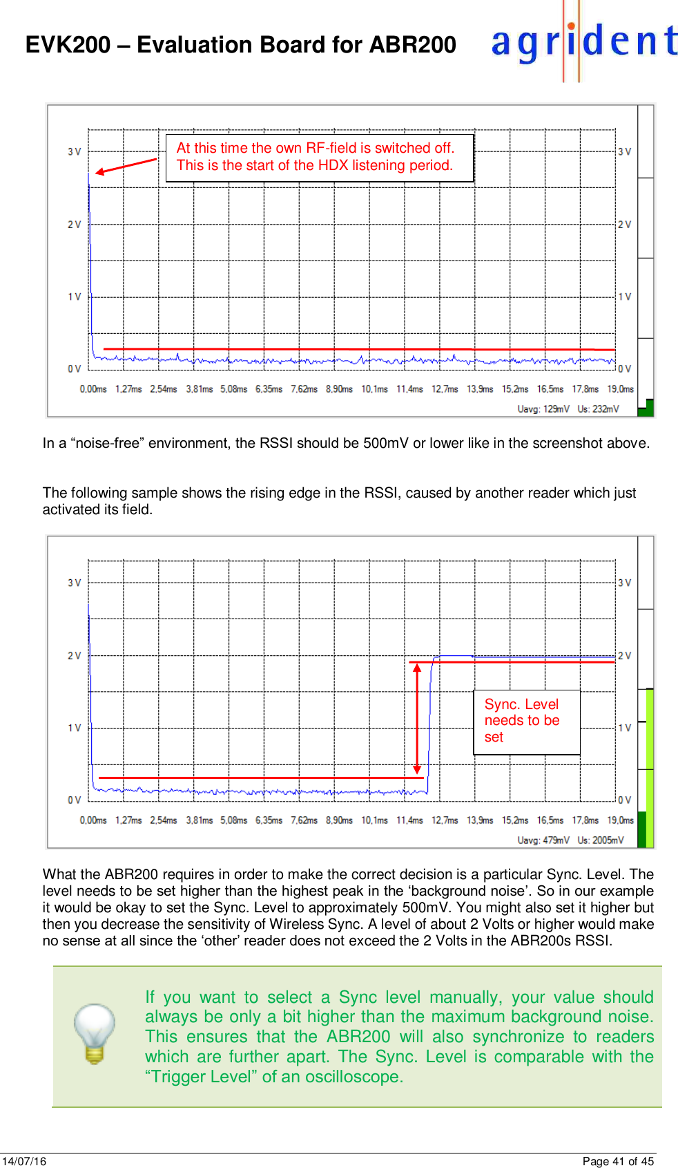14/07/16      Page 41 of 45      EVK200 – Evaluation Board for ABR200    In a “noise-free” environment, the RSSI should be 500mV or lower like in the screenshot above.    The following sample shows the rising edge in the RSSI, caused by another reader which just activated its field.    What the ABR200 requires in order to make the correct decision is a particular Sync. Level. The level needs to be set higher than the highest peak in the ‘background noise’. So in our example it would be okay to set the Sync. Level to approximately 500mV. You might also set it higher but then you decrease the sensitivity of Wireless Sync. A level of about 2 Volts or higher would make no sense at all since the ‘other’ reader does not exceed the 2 Volts in the ABR200s RSSI.       If  you  want  to  select  a  Sync  level  manually,  your  value  should always be only a bit higher than the maximum background noise. This  ensures  that  the  ABR200  will  also  synchronize  to  readers which  are further apart. The Sync. Level is comparable  with  the “Trigger Level” of an oscilloscope.    At this time the own RF-field is switched off. This is the start of the HDX listening period. Sync. Level needs to be set 