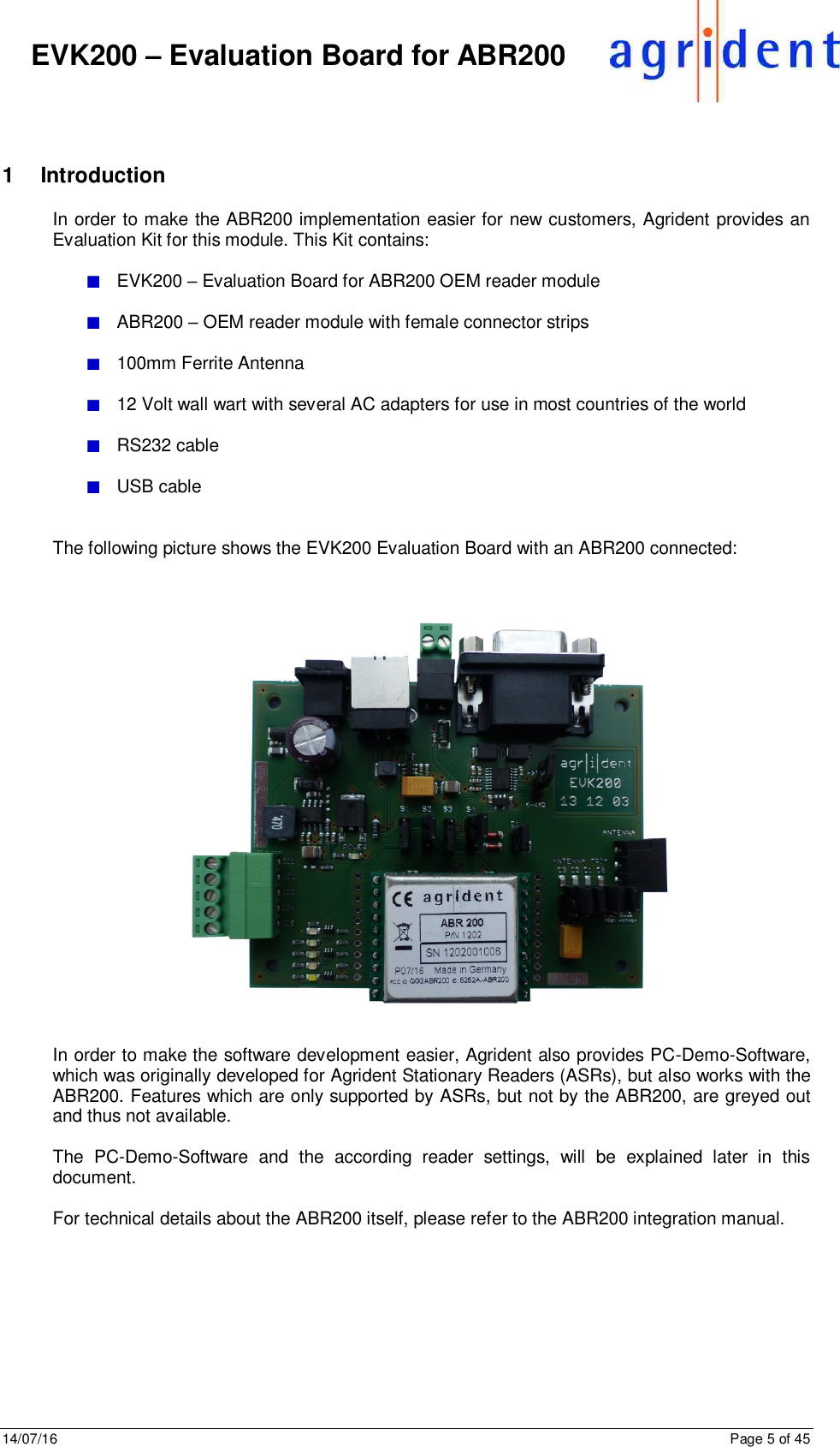 14/07/16      Page 5 of 45      EVK200 – Evaluation Board for ABR200  1  Introduction In order to make the ABR200 implementation easier for new customers, Agrident provides an Evaluation Kit for this module. This Kit contains:    EVK200 – Evaluation Board for ABR200 OEM reader module    ABR200 – OEM reader module with female connector strips    100mm Ferrite Antenna    12 Volt wall wart with several AC adapters for use in most countries of the world    RS232 cable    USB cable   The following picture shows the EVK200 Evaluation Board with an ABR200 connected:       In order to make the software development easier, Agrident also provides PC-Demo-Software, which was originally developed for Agrident Stationary Readers (ASRs), but also works with the ABR200. Features which are only supported by ASRs, but not by the ABR200, are greyed out and thus not available.  The  PC-Demo-Software  and  the  according  reader  settings,  will  be  explained  later  in  this document.   For technical details about the ABR200 itself, please refer to the ABR200 integration manual.   