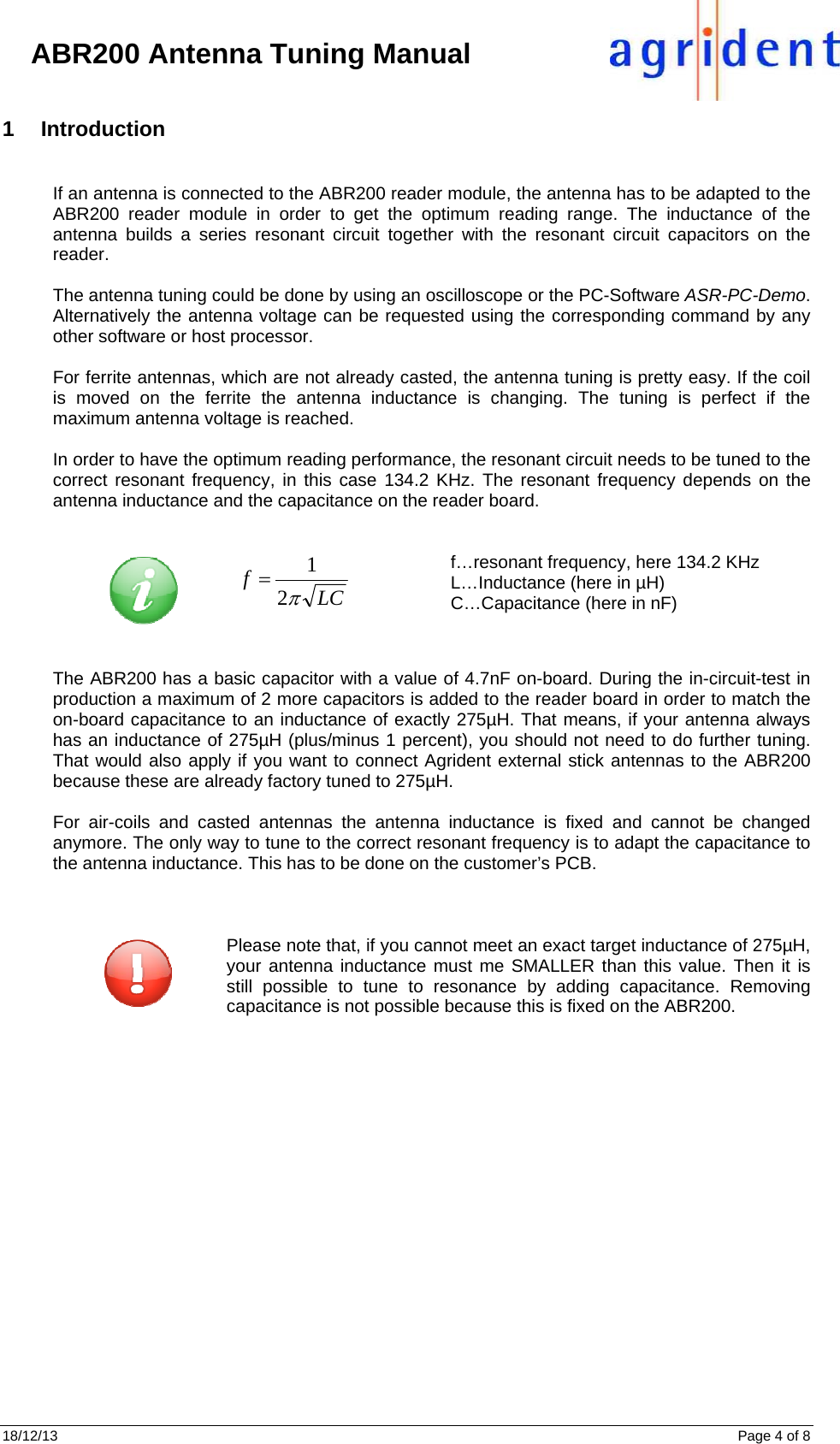 18/12/13      Page 4 of 8     ABR200 Antenna Tuning Manual 1 Introduction  If an antenna is connected to the ABR200 reader module, the antenna has to be adapted to the ABR200 reader module in order to get the optimum reading range. The inductance of the antenna builds a series resonant circuit together with the resonant circuit capacitors on the reader.   The antenna tuning could be done by using an oscilloscope or the PC-Software ASR-PC-Demo. Alternatively the antenna voltage can be requested using the corresponding command by any other software or host processor.  For ferrite antennas, which are not already casted, the antenna tuning is pretty easy. If the coil is moved on the ferrite the antenna inductance is changing. The tuning is perfect if the maximum antenna voltage is reached.   In order to have the optimum reading performance, the resonant circuit needs to be tuned to the correct resonant frequency, in this case 134.2 KHz. The resonant frequency depends on the antenna inductance and the capacitance on the reader board.   LCf21 f…resonant frequency, here 134.2 KHz L…Inductance (here in µH) C…Capacitance (here in nF)   The ABR200 has a basic capacitor with a value of 4.7nF on-board. During the in-circuit-test in production a maximum of 2 more capacitors is added to the reader board in order to match the on-board capacitance to an inductance of exactly 275µH. That means, if your antenna always has an inductance of 275µH (plus/minus 1 percent), you should not need to do further tuning. That would also apply if you want to connect Agrident external stick antennas to the ABR200 because these are already factory tuned to 275µH.  For air-coils and casted antennas the antenna inductance is fixed and cannot be changed anymore. The only way to tune to the correct resonant frequency is to adapt the capacitance to the antenna inductance. This has to be done on the customer’s PCB.               Please note that, if you cannot meet an exact target inductance of 275µH, your antenna inductance must me SMALLER than this value. Then it is still possible to tune to resonance by adding capacitance. Removing capacitance is not possible because this is fixed on the ABR200.     
