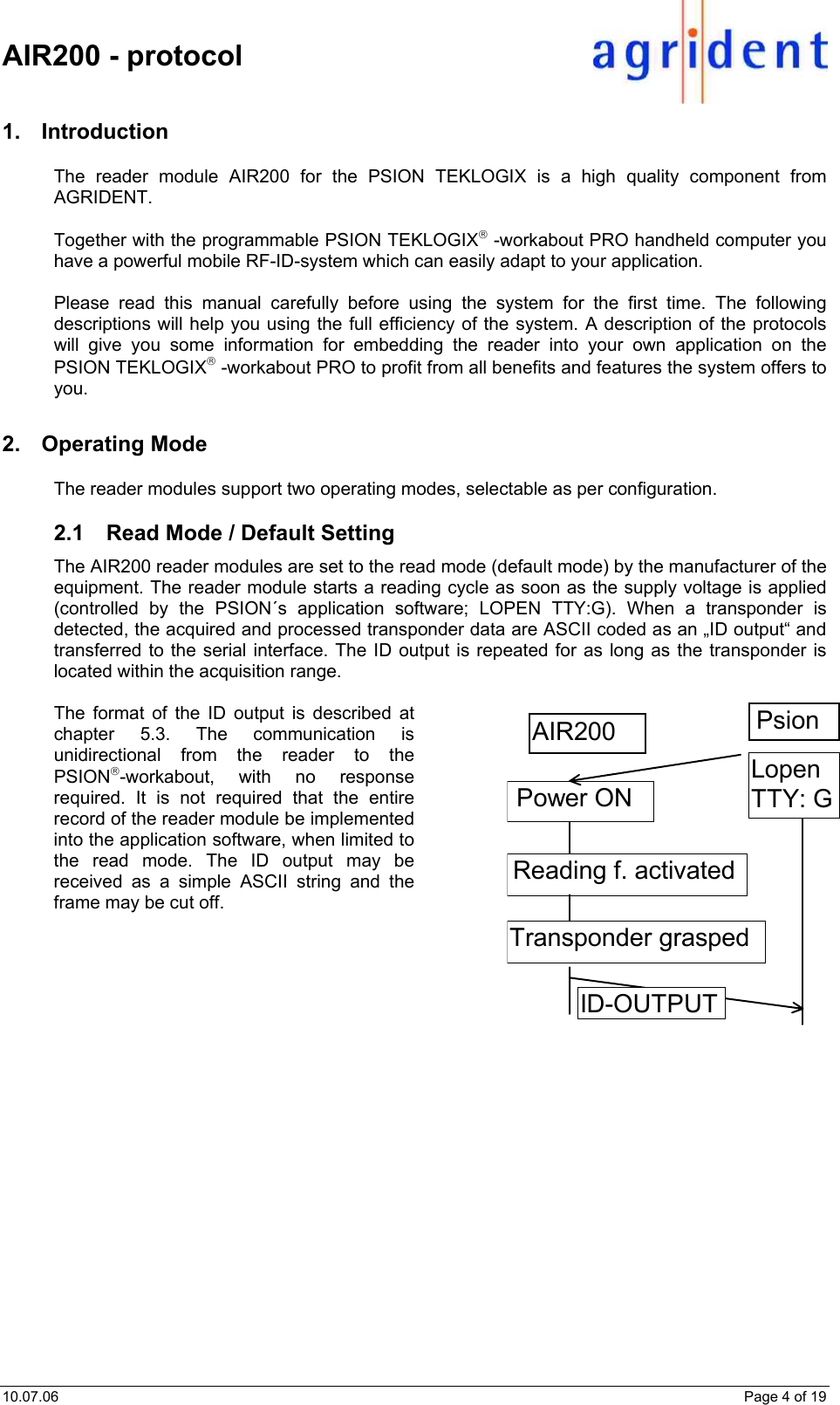    AIR200 - protocol  10.07.06    Page 4 of 19 1. Introduction The reader module AIR200 for the PSION TEKLOGIX is a high quality component from AGRIDENT.  Together with the programmable PSION TEKLOGIX -workabout PRO handheld computer you have a powerful mobile RF-ID-system which can easily adapt to your application.  Please read this manual carefully before using the system for the first time. The following descriptions will help you using the full efficiency of the system. A description of the protocols will give you some information for embedding the reader into your own application on the PSION TEKLOGIX -workabout PRO to profit from all benefits and features the system offers to you. 2. Operating Mode The reader modules support two operating modes, selectable as per configuration.  2.1  Read Mode / Default Setting The AIR200 reader modules are set to the read mode (default mode) by the manufacturer of the equipment. The reader module starts a reading cycle as soon as the supply voltage is applied (controlled by the PSION´s application software; LOPEN TTY:G). When a transponder is detected, the acquired and processed transponder data are ASCII coded as an „ID output“ and transferred to the serial interface. The ID output is repeated for as long as the transponder is located within the acquisition range.   The format of the ID output is described at chapter 5.3. The communication is unidirectional from the reader to the PSION-workabout, with no response required. It is not required that the entire record of the reader module be implemented into the application software, when limited to the read mode. The ID output may be received as a simple ASCII string and the frame may be cut off.   Power ON AIR200  Psion  Reading f. activated ID-OUTPUT Lopen TTY: GTransponder grasped 