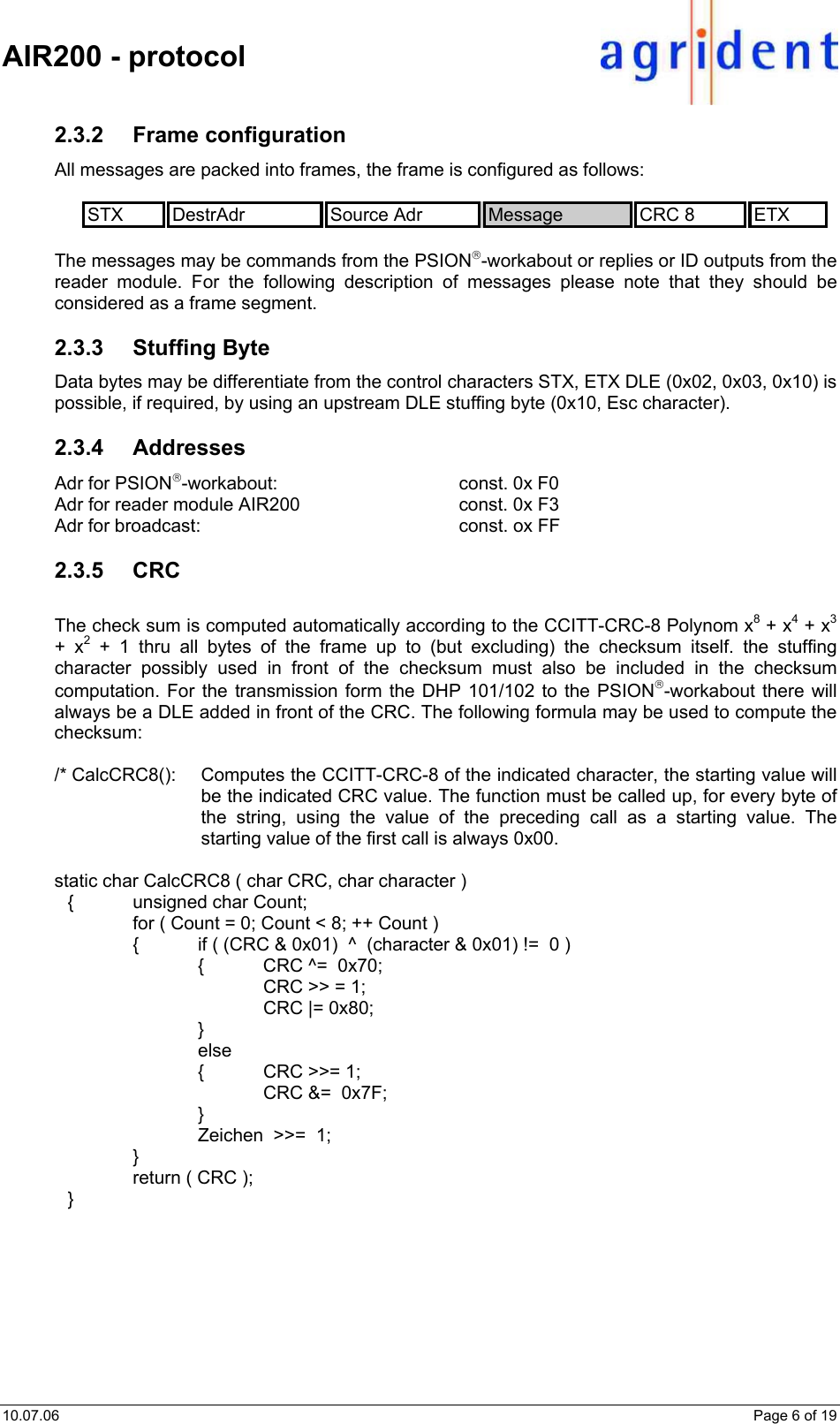    AIR200 - protocol  10.07.06    Page 6 of 19 2.3.2 Frame configuration All messages are packed into frames, the frame is configured as follows:  STX  DestrAdr  Source Adr  Message  CRC 8  ETX  The messages may be commands from the PSION-workabout or replies or ID outputs from the reader module. For the following description of messages please note that they should be considered as a frame segment.  2.3.3 Stuffing Byte Data bytes may be differentiate from the control characters STX, ETX DLE (0x02, 0x03, 0x10) is possible, if required, by using an upstream DLE stuffing byte (0x10, Esc character).  2.3.4 Addresses Adr for PSION-workabout:   const. 0x F0 Adr for reader module AIR200      const. 0x F3 Adr for broadcast:        const. ox FF  2.3.5 CRC  The check sum is computed automatically according to the CCITT-CRC-8 Polynom x8 + x4 + x3 + x2 + 1 thru all bytes of the frame up to (but excluding) the checksum itself. the stuffing character possibly used in front of the checksum must also be included in the checksum computation. For the transmission form the DHP 101/102 to the PSION-workabout there will always be a DLE added in front of the CRC. The following formula may be used to compute the checksum:  /* CalcCRC8():  Computes the CCITT-CRC-8 of the indicated character, the starting value will be the indicated CRC value. The function must be called up, for every byte of the string, using the value of the preceding call as a starting value. The starting value of the first call is always 0x00.  static char CalcCRC8 ( char CRC, char character )   {  unsigned char Count;     for ( Count = 0; Count &lt; 8; ++ Count )     {  if ( (CRC &amp; 0x01)  ^  (character &amp; 0x01) !=  0 )       {  CRC ^=  0x70;         CRC &gt;&gt; = 1;     CRC |= 0x80;      }      else       {  CRC &gt;&gt;= 1;         CRC &amp;=  0x7F;      }       Zeichen  &gt;&gt;=  1;    }     return ( CRC );  }  