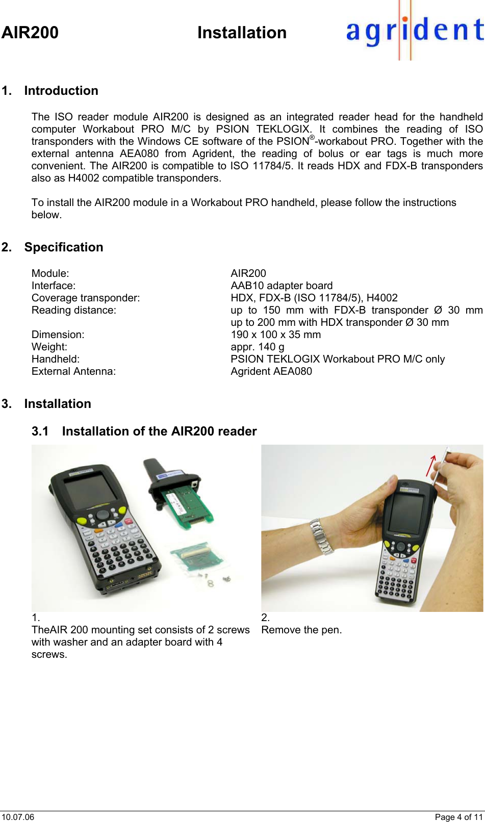    AIR200 Installation 10.07.06    Page 4 of 11 1. Introduction The ISO reader module AIR200 is designed as an integrated reader head for the handheld computer Workabout PRO M/C by PSION TEKLOGIX. It combines the reading of ISO transponders with the Windows CE software of the PSION®-workabout PRO. Together with the external antenna AEA080 from Agrident, the reading of bolus or ear tags is much more convenient. The AIR200 is compatible to ISO 11784/5. It reads HDX and FDX-B transponders also as H4002 compatible transponders.  To install the AIR200 module in a Workabout PRO handheld, please follow the instructions below. 2. Specification Module: AIR200 Interface:  AAB10 adapter board Coverage transponder:  HDX, FDX-B (ISO 11784/5), H4002 Reading distance:  up to 150 mm with FDX-B transponder Ø 30 mm up to 200 mm with HDX transponder Ø 30 mm Dimension:  190 x 100 x 35 mm Weight:  appr. 140 g Handheld:  PSION TEKLOGIX Workabout PRO M/C only External Antenna:  Agrident AEA080 3. Installation 3.1  Installation of the AIR200 reader 1.  TheAIR 200 mounting set consists of 2 screws with washer and an adapter board with 4 screws.  2.  Remove the pen.  