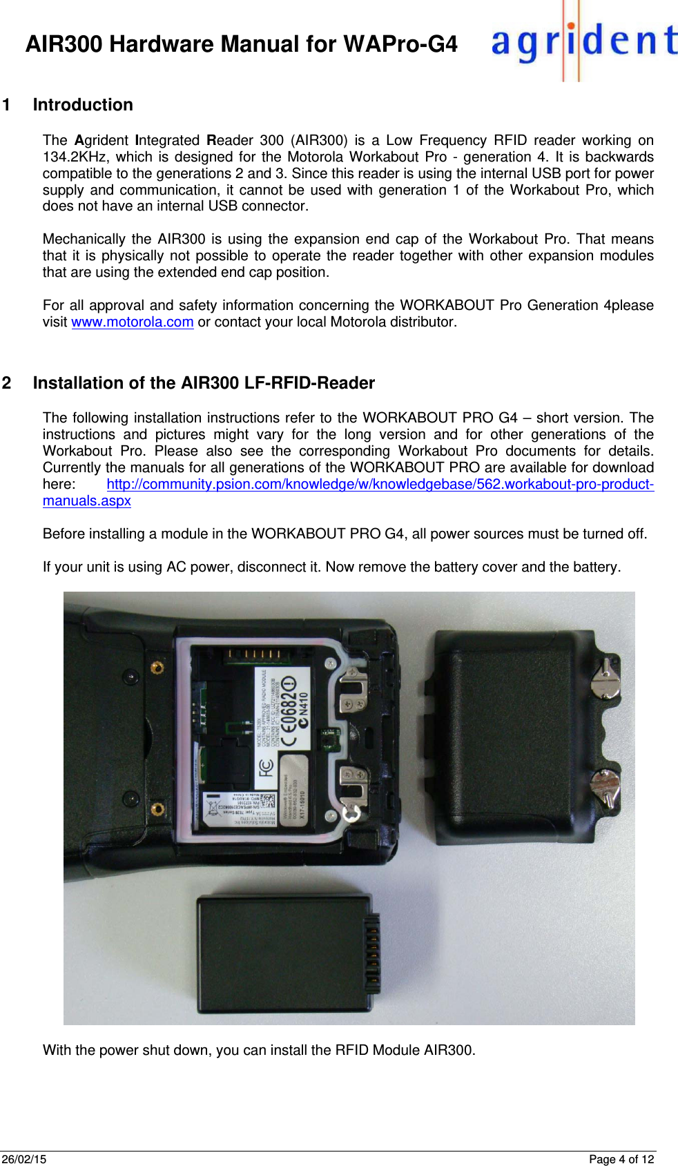 26/02/15      Page 4 of 12     AIR300 Hardware Manual for WAPro-G4 1 Introduction The  Agrident  Integrated  Reader 300 (AIR300) is a Low Frequency RFID reader working on 134.2KHz, which is designed for the Motorola Workabout Pro - generation 4. It is backwards compatible to the generations 2 and 3. Since this reader is using the internal USB port for power supply and communication, it cannot be used with generation 1 of the Workabout Pro, which does not have an internal USB connector.  Mechanically the AIR300 is using the expansion end cap of the Workabout Pro. That means that it is physically not possible to operate the reader together with other expansion modules that are using the extended end cap position.  For all approval and safety information concerning the WORKABOUT Pro Generation 4please visit www.motorola.com or contact your local Motorola distributor.  2  Installation of the AIR300 LF-RFID-Reader The following installation instructions refer to the WORKABOUT PRO G4 – short version. The instructions and pictures might vary for the long version and for other generations of the Workabout Pro. Please also see the corresponding Workabout Pro documents for details. Currently the manuals for all generations of the WORKABOUT PRO are available for download here:  http://community.psion.com/knowledge/w/knowledgebase/562.workabout-pro-product-manuals.aspx  Before installing a module in the WORKABOUT PRO G4, all power sources must be turned off.   If your unit is using AC power, disconnect it. Now remove the battery cover and the battery.     With the power shut down, you can install the RFID Module AIR300.    