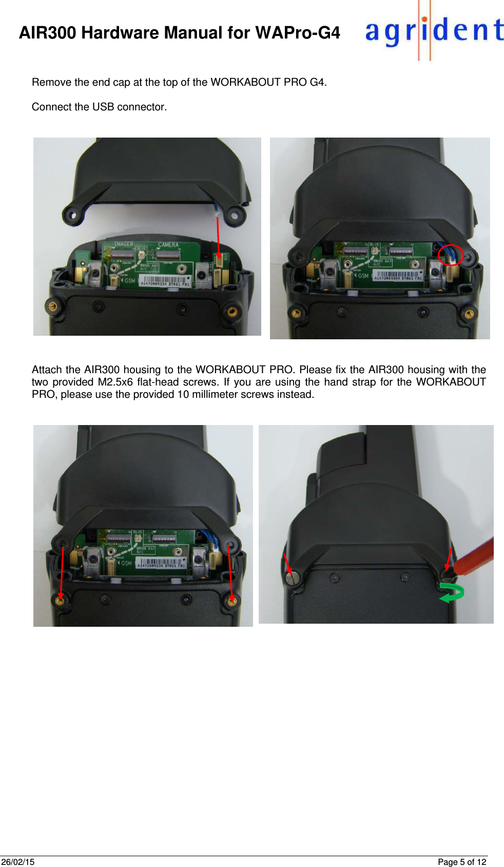 26/02/15      Page 5 of 12     AIR300 Hardware Manual for WAPro-G4  Remove the end cap at the top of the WORKABOUT PRO G4.  Connect the USB connector.      Attach the AIR300 housing to the WORKABOUT PRO. Please fix the AIR300 housing with the two provided M2.5x6 flat-head screws. If you are using the hand strap for the WORKABOUT PRO, please use the provided 10 millimeter screws instead.       