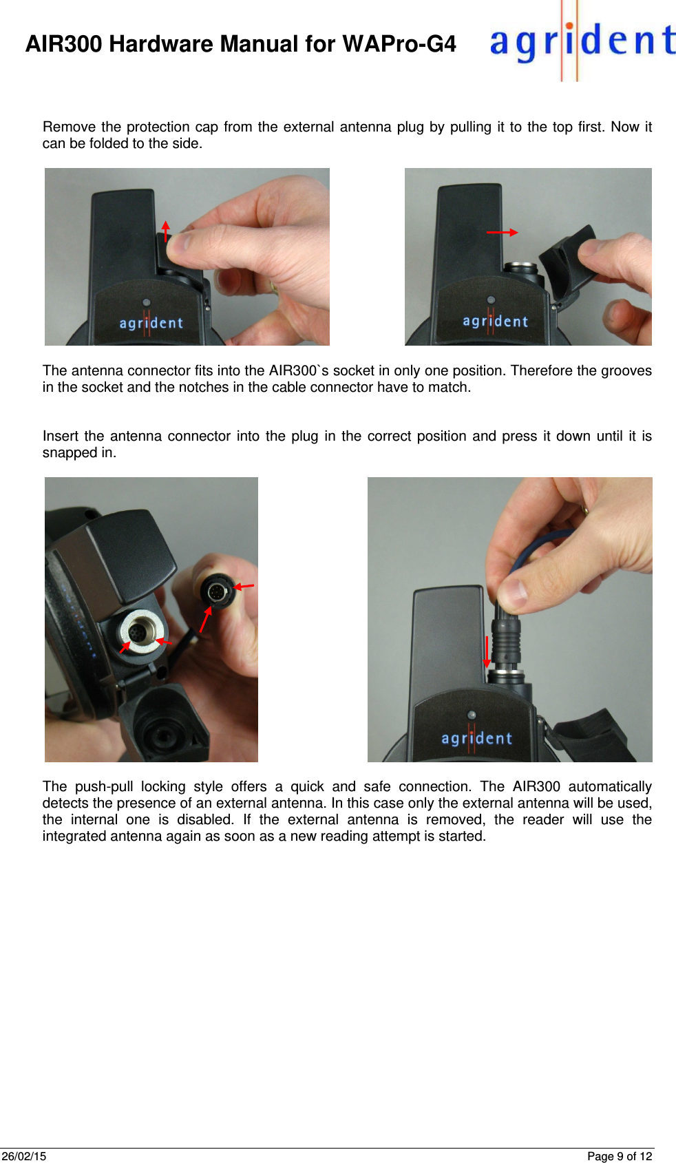 26/02/15      Page 9 of 12     AIR300 Hardware Manual for WAPro-G4   Remove the protection cap from the external antenna plug by pulling it to the top first. Now it can be folded to the side.   The antenna connector fits into the AIR300`s socket in only one position. Therefore the grooves in the socket and the notches in the cable connector have to match.    Insert the antenna connector into the plug in the correct position and press it down until it is snapped in.   The push-pull locking style offers a quick and safe connection. The AIR300 automatically detects the presence of an external antenna. In this case only the external antenna will be used, the internal one is disabled. If the external antenna is removed, the reader will use the integrated antenna again as soon as a new reading attempt is started.    