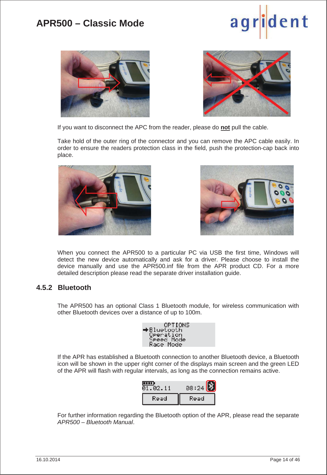 APR500 – Classic Mode 16.10.2014    Page 14 of 46 If you want to disconnect the APC from the reader, please do not pull the cable. Take hold of the outer ring of the connector and you can remove the APC cable easily. In order to ensure the readers protection class in the field, push the protection-cap back into place.When you connect the APR500 to a particular PC via USB the first time, Windows will detect the new device automatically and ask for a driver. Please choose to install the device manually and use the APR500.inf file from the APR product CD. For a more detailed description please read the separate driver installation guide. 4.5.2 Bluetooth The APR500 has an optional Class 1 Bluetooth module, for wireless communication with other Bluetooth devices over a distance of up to 100m. If the APR has established a Bluetooth connection to another Bluetooth device, a Bluetooth icon will be shown in the upper right corner of the displays main screen and the green LED of the APR will flash with regular intervals, as long as the connection remains active. For further information regarding the Bluetooth option of the APR, please read the separate APR500 – Bluetooth Manual.