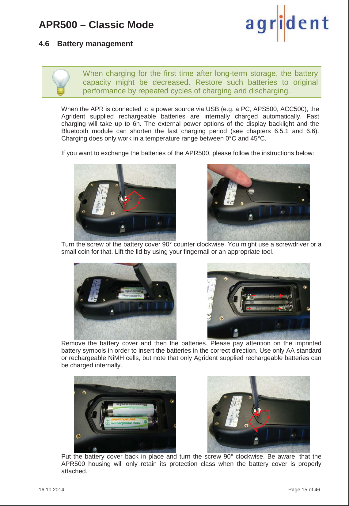 APR500 – Classic Mode 16.10.2014    Page 15 of 46 4.6 Battery management When the APR is connected to a power source via USB (e.g. a PC, APS500, ACC500), the Agrident supplied rechargeable batteries are internally charged automatically. Fast charging will take up to 6h. The external power options of the display backlight and the Bluetooth module can shorten the fast charging period (see chapters 6.5.1 and 6.6). Charging does only work in a temperature range between 0°C and 45°C. If you want to exchange the batteries of the APR500, please follow the instructions below: Turn the screw of the battery cover 90° counter clockwise. You might use a screwdriver or a small coin for that. Lift the lid by using your fingernail or an appropriate tool. Remove the battery cover and then the batteries. Please pay attention on the imprinted battery symbols in order to insert the batteries in the correct direction. Use only AA standard or rechargeable NiMH cells, but note that only Agrident supplied rechargeable batteries can be charged internally. Put the battery cover back in place and turn the screw 90° clockwise. Be aware, that the APR500 housing will only retain its protection class when the battery cover is properly attached. When charging for the first time after long-term storage, the battery capacity might be decreased. Restore such batteries to original performance by repeated cycles of charging and discharging.