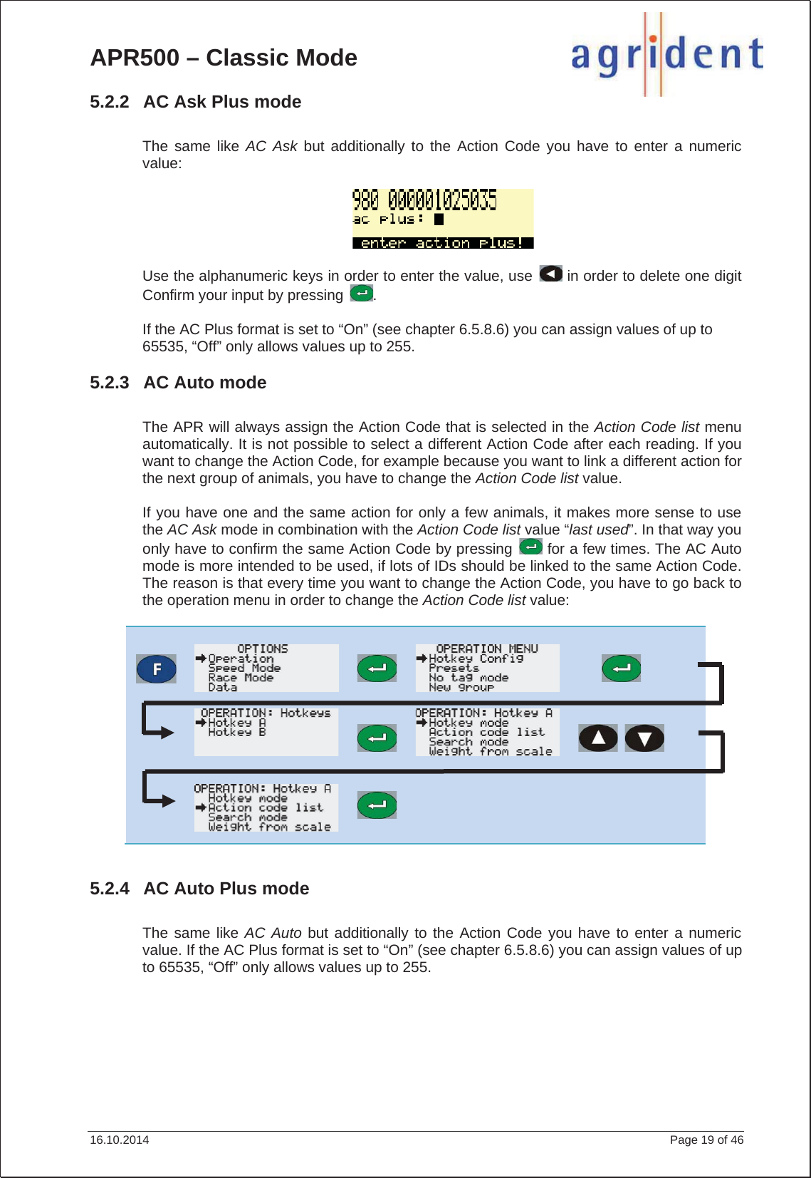 APR500 – Classic Mode 16.10.2014    Page 19 of 46 5.2.2  AC Ask Plus mode The same like AC Ask but additionally to the Action Code you have to enter a numeric value:Use the alphanumeric keys in order to enter the value, use   in order to delete one digit Confirm your input by pressing  . If the AC Plus format is set to “On” (see chapter 6.5.8.6) you can assign values of up to 65535, “Off” only allows values up to 255. 5.2.3  AC Auto mode The APR will always assign the Action Code that is selected in the Action Code list menu automatically. It is not possible to select a different Action Code after each reading. If you want to change the Action Code, for example because you want to link a different action for the next group of animals, you have to change the Action Code list value.If you have one and the same action for only a few animals, it makes more sense to use the AC Ask mode in combination with the Action Code list value “last used”. In that way you only have to confirm the same Action Code by pressing   for a few times. The AC Auto mode is more intended to be used, if lots of IDs should be linked to the same Action Code. The reason is that every time you want to change the Action Code, you have to go back to the operation menu in order to change the Action Code list value:5.2.4  AC Auto Plus mode The same like AC Auto but additionally to the Action Code you have to enter a numeric value. If the AC Plus format is set to “On” (see chapter 6.5.8.6) you can assign values of up to 65535, “Off” only allows values up to 255. 