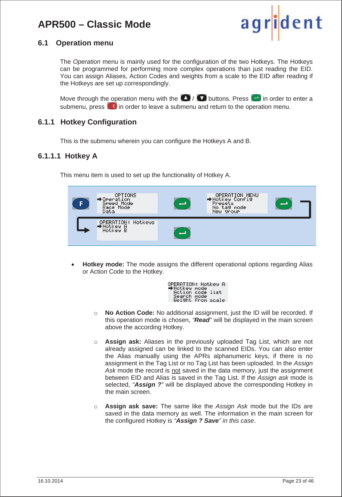 APR500 – Classic Mode 16.10.2014    Page 23 of 46 6.1 Operation menu The Operation menu is mainly used for the configuration of the two Hotkeys. The Hotkeys can be programmed for performing more complex operations than just reading the EID. You can assign Aliases, Action Codes and weights from a scale to the EID after reading if the Hotkeys are set up correspondingly. Move through the operation menu with the   /   buttons. Press   in order to enter a submenu, press   in order to leave a submenu and return to the operation menu. 6.1.1 Hotkey Configuration This is the submenu wherein you can configure the Hotkeys A and B. 6.1.1.1 Hotkey A This menu item is used to set up the functionality of Hotkey A.  xHotkey mode: The mode assigns the different operational options regarding Alias or Action Code to the Hotkey. oNo Action Code: No additional assignment, just the ID will be recorded. If this operation mode is chosen, “Read” will be displayed in the main screen above the according Hotkey. oAssign ask: Aliases in the previously uploaded Tag List, which are not already assigned can be linked to the scanned EIDs. You can also enter the Alias manually using the APRs alphanumeric keys, if there is no assignment in the Tag List or no Tag List has been uploaded. In the Assign Ask mode the record is not saved in the data memory, just the assignment between EID and Alias is saved in the Tag List. If the Assign ask mode is selected, “Assign ?”will be displayed above the corresponding Hotkey in the main screen. oAssign ask save: The same like the Assign Ask mode but the IDs are saved in the data memory as well. The information in the main screen for the configured Hotkey is “Assign ? Save” in this case.