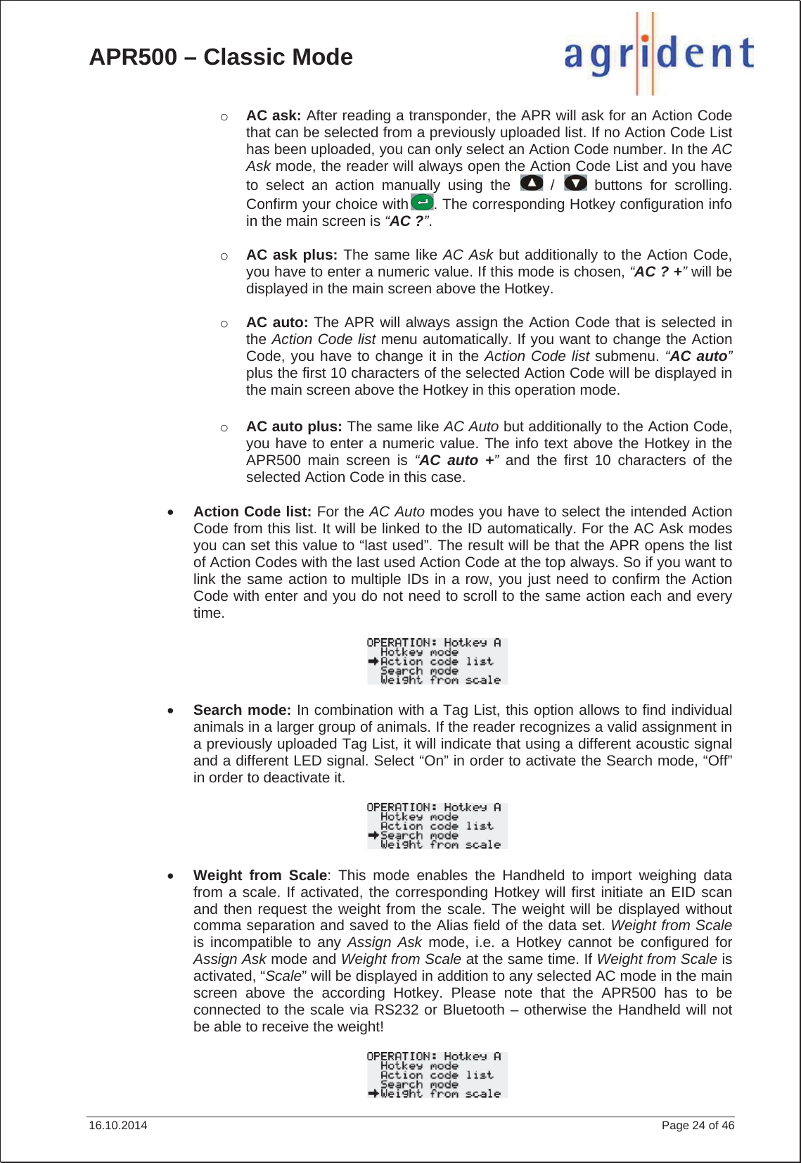 APR500 – Classic Mode 16.10.2014    Page 24 of 46 oAC ask: After reading a transponder, the APR will ask for an Action Code that can be selected from a previously uploaded list. If no Action Code List has been uploaded, you can only select an Action Code number. In the AC Ask mode, the reader will always open the Action Code List and you have to select an action manually using the   /   buttons for scrolling. Confirm your choice with . The corresponding Hotkey configuration info in the main screen is “AC ?”.oAC ask plus: The same like AC Ask but additionally to the Action Code, you have to enter a numeric value. If this mode is chosen, “AC ? +”will be displayed in the main screen above the Hotkey. oAC auto: The APR will always assign the Action Code that is selected in the Action Code list menu automatically. If you want to change the Action Code, you have to change it in the Action Code list submenu. “AC auto”plus the first 10 characters of the selected Action Code will be displayed in the main screen above the Hotkey in this operation mode. oAC auto plus: The same like AC Auto but additionally to the Action Code, you have to enter a numeric value. The info text above the Hotkey in the APR500 main screen is “AC auto +”and the first 10 characters of the selected Action Code in this case.xAction Code list: For the AC Auto modes you have to select the intended Action Code from this list. It will be linked to the ID automatically. For the AC Ask modes you can set this value to “last used”. The result will be that the APR opens the list of Action Codes with the last used Action Code at the top always. So if you want to link the same action to multiple IDs in a row, you just need to confirm the Action Code with enter and you do not need to scroll to the same action each and every time.xSearch mode: In combination with a Tag List, this option allows to find individual animals in a larger group of animals. If the reader recognizes a valid assignment in a previously uploaded Tag List, it will indicate that using a different acoustic signal and a different LED signal. Select “On” in order to activate the Search mode, “Off” in order to deactivate it. xWeight from Scale: This mode enables the Handheld to import weighing data from a scale. If activated, the corresponding Hotkey will first initiate an EID scan and then request the weight from the scale. The weight will be displayed without comma separation and saved to the Alias field of the data set. Weight from Scaleis incompatible to any Assign Ask mode, i.e. a Hotkey cannot be configured for Assign Ask mode and Weight from Scale at the same time. If Weight from Scale is activated, “Scale” will be displayed in addition to any selected AC mode in the main screen above the according Hotkey. Please note that the APR500 has to be connected to the scale via RS232 or Bluetooth – otherwise the Handheld will not be able to receive the weight! 