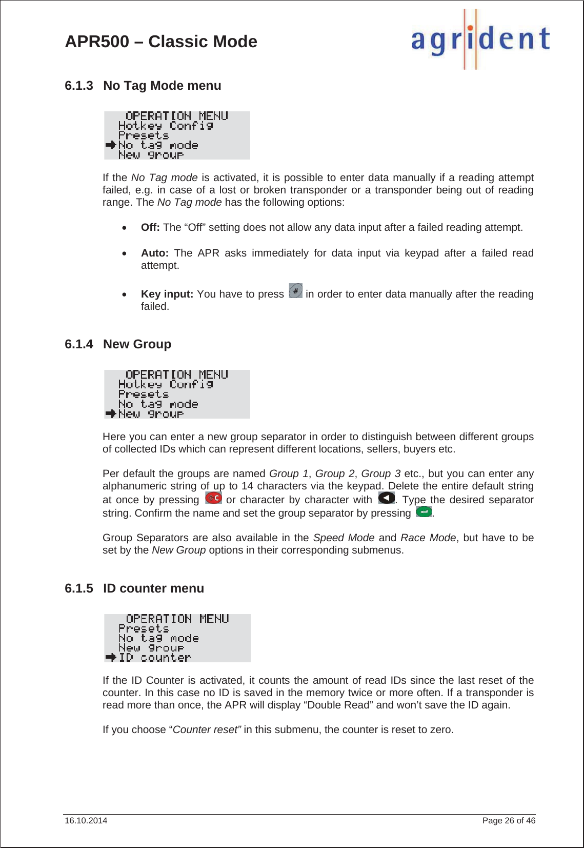 APR500 – Classic Mode 16.10.2014    Page 26 of 46 6.1.3  No Tag Mode menu If the No Tag mode is activated, it is possible to enter data manually if a reading attempt failed, e.g. in case of a lost or broken transponder or a transponder being out of reading range. The No Tag mode has the following options: xOff: The “Off” setting does not allow any data input after a failed reading attempt. xAuto: The APR asks immediately for data input via keypad after a failed read attempt.xKey input: You have to press   in order to enter data manually after the reading failed.6.1.4 New Group Here you can enter a new group separator in order to distinguish between different groups of collected IDs which can represent different locations, sellers, buyers etc. Per default the groups are named Group 1, Group 2, Group 3 etc., but you can enter any alphanumeric string of up to 14 characters via the keypad. Delete the entire default string at once by pressing   or character by character with  . Type the desired separator string. Confirm the name and set the group separator by pressing  . Group Separators are also available in the Speed Mode and Race Mode, but have to be set by the New Group options in their corresponding submenus. 6.1.5  ID counter menu If the ID Counter is activated, it counts the amount of read IDs since the last reset of the counter. In this case no ID is saved in the memory twice or more often. If a transponder is read more than once, the APR will display “Double Read” and won’t save the ID again. If you choose “Counter reset” in this submenu, the counter is reset to zero. 