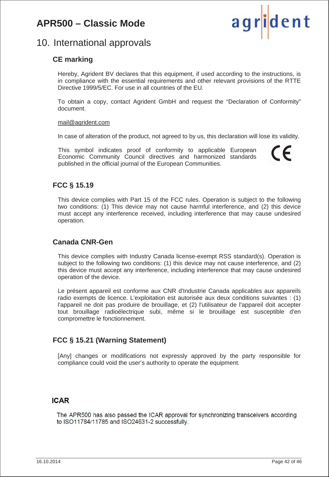 APR500 – Classic Mode 16.10.2014    Page 42 of 46 10. International approvals CE marking Hereby, Agrident BV declares that this equipment, if used according to the instructions, is in compliance with the essential requirements and other relevant provisions of the RTTE Directive 1999/5/EC. For use in all countries of the EU. To obtain a copy, contact Agrident GmbH and request the “Declaration of Conformity” document. mail@agrident.comIn case of alteration of the product, not agreed to by us, this declaration will lose its validity. This symbol indicates proof of conformity to applicable European Economic Community Council directives and harmonized standards published in the official journal of the European Communities. FCC § 15.19 This device complies with Part 15 of the FCC rules. Operation is subject to the following two conditions: (1) This device may not cause harmful interference, and (2) this device must accept any interference received, including interference that may cause undesired operation. Canada CNR-Gen Section 7.1.3 This device complies with Industry Canada license-exempt RSS standard(s). Operation is subject to the following two conditions: (1) this device may not cause interference, and (2) this device must accept any interference, including interference that may cause undesired operation of the device. Le présent appareil est conforme aux CNR d&apos;Industrie Canada applicables aux appareils radio exempts de licence. L&apos;exploitation est autorisée aux deux conditions suivantes : (1) l&apos;appareil ne doit pas produire de brouillage, et (2) l&apos;utilisateur de l&apos;appareil doit accepter tout brouillage radioélectrique subi, même si le brouillage est susceptible d&apos;en compromettre le fonctionnement. FCC § 15.21 (Warning Statement) [Any] changes or modifications not expressly approved by the party responsible for compliance could void the user’s authority to operate the equipment. Section 7.1.3 