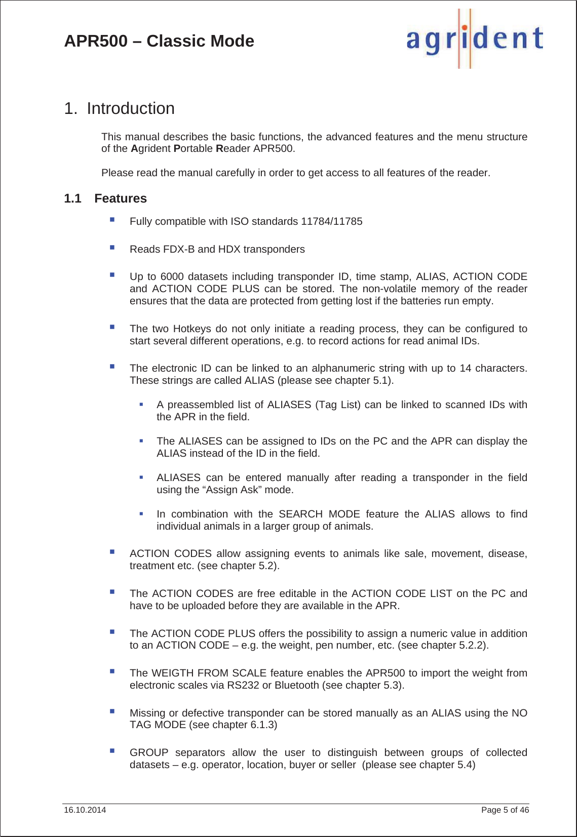 APR500 – Classic Mode 16.10.2014    Page 5 of 46 1. Introduction This manual describes the basic functions, the advanced features and the menu structure of the Agrident Portable Reader APR500. Please read the manual carefully in order to get access to all features of the reader. 1.1 Features Fully compatible with ISO standards 11784/11785 Reads FDX-B and HDX transponders Up to 6000 datasets including transponder ID, time stamp, ALIAS, ACTION CODE and ACTION CODE PLUS can be stored. The non-volatile memory of the reader ensures that the data are protected from getting lost if the batteries run empty. The two Hotkeys do not only initiate a reading process, they can be configured to start several different operations, e.g. to record actions for read animal IDs. The electronic ID can be linked to an alphanumeric string with up to 14 characters. These strings are called ALIAS (please see chapter 5.1). A preassembled list of ALIASES (Tag List) can be linked to scanned IDs with the APR in the field. The ALIASES can be assigned to IDs on the PC and the APR can display the ALIAS instead of the ID in the field. ALIASES can be entered manually after reading a transponder in the field using the “Assign Ask” mode. In combination with the SEARCH MODE feature the ALIAS allows to find individual animals in a larger group of animals. ACTION CODES allow assigning events to animals like sale, movement, disease, treatment etc. (see chapter 5.2). The ACTION CODES are free editable in the ACTION CODE LIST on the PC and have to be uploaded before they are available in the APR. The ACTION CODE PLUS offers the possibility to assign a numeric value in addition to an ACTION CODE – e.g. the weight, pen number, etc. (see chapter 5.2.2). The WEIGTH FROM SCALE feature enables the APR500 to import the weight from electronic scales via RS232 or Bluetooth (see chapter 5.3). Missing or defective transponder can be stored manually as an ALIAS using the NO TAG MODE (see chapter 6.1.3) GROUP separators allow the user to distinguish between groups of collected datasets – e.g. operator, location, buyer or seller  (please see chapter 5.4) 