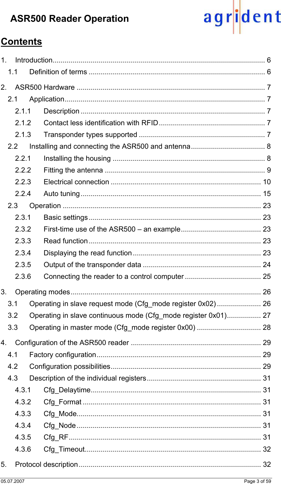 05.07.2007    Page 3 of 59     ASR500 Reader Operation Contents  1. Introduction.......................................................................................................... 6 1.1 Definition of terms ........................................................................................ 6 2. ASR500 Hardware .............................................................................................. 7 2.1 Application.................................................................................................... 7 2.1.1 Description ............................................................................................ 7 2.1.2 Contact less identification with RFID..................................................... 7 2.1.3 Transponder types supported ............................................................... 7 2.2 Installing and connecting the ASR500 and antenna..................................... 8 2.2.1 Installing the housing ............................................................................ 8 2.2.2 Fitting the antenna ................................................................................ 9 2.2.3 Electrical connection ........................................................................... 10 2.2.4 Auto tuning.......................................................................................... 15 2.3 Operation ................................................................................................... 23 2.3.1 Basic settings ...................................................................................... 23 2.3.2 First-time use of the ASR500 – an example........................................ 23 2.3.3 Read function ...................................................................................... 23 2.3.4 Displaying the read function................................................................ 23 2.3.5 Output of the transponder data ........................................................... 24 2.3.6 Connecting the reader to a control computer ...................................... 25 3. Operating modes............................................................................................... 26 3.1 Operating in slave request mode (Cfg_mode register 0x02) ...................... 26 3.2 Operating in slave continuous mode (Cfg_mode register 0x01)................. 27 3.3 Operating in master mode (Cfg_mode register 0x00) ................................ 28 4. Configuration of the ASR500 reader ................................................................. 29 4.1 Factory configuration.................................................................................. 29 4.2 Configuration possibilities........................................................................... 29 4.3 Description of the individual registers......................................................... 31 4.3.1 Cfg_Delaytime..................................................................................... 31 4.3.2 Cfg_Format ......................................................................................... 31 4.3.3 Cfg_Mode............................................................................................ 31 4.3.4 Cfg_Node............................................................................................ 31 4.3.5 Cfg_RF................................................................................................ 31 4.3.6 Cfg_Timeout........................................................................................ 32 5. Protocol description........................................................................................... 32 