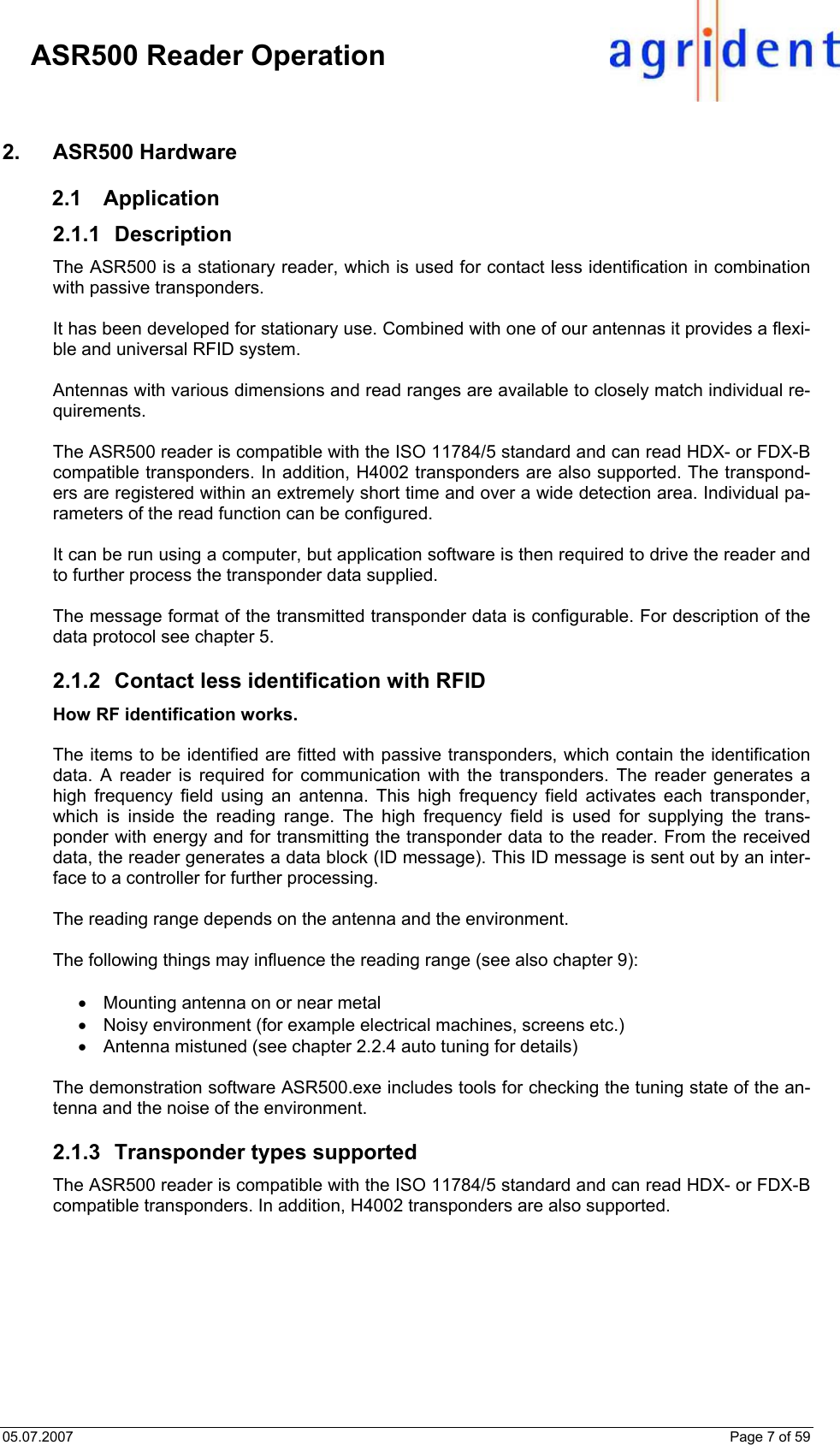05.07.2007    Page 7 of 59     ASR500 Reader Operation 2. ASR500 Hardware 2.1 Application 2.1.1 Description The ASR500 is a stationary reader, which is used for contact less identification in combination with passive transponders.  It has been developed for stationary use. Combined with one of our antennas it provides a flexi-ble and universal RFID system.  Antennas with various dimensions and read ranges are available to closely match individual re-quirements.   The ASR500 reader is compatible with the ISO 11784/5 standard and can read HDX- or FDX-B compatible transponders. In addition, H4002 transponders are also supported. The transpond-ers are registered within an extremely short time and over a wide detection area. Individual pa-rameters of the read function can be configured.  It can be run using a computer, but application software is then required to drive the reader and to further process the transponder data supplied.  The message format of the transmitted transponder data is configurable. For description of the data protocol see chapter 5.  2.1.2  Contact less identification with RFID How RF identification works.  The items to be identified are fitted with passive transponders, which contain the identification data. A reader is required for communication with the transponders. The reader generates a high frequency field using an antenna. This high frequency field activates each transponder, which is inside the reading range. The high frequency field is used for supplying the trans-ponder with energy and for transmitting the transponder data to the reader. From the received data, the reader generates a data block (ID message). This ID message is sent out by an inter-face to a controller for further processing.  The reading range depends on the antenna and the environment.  The following things may influence the reading range (see also chapter 9):  •  Mounting antenna on or near metal •  Noisy environment (for example electrical machines, screens etc.) •  Antenna mistuned (see chapter 2.2.4 auto tuning for details)  The demonstration software ASR500.exe includes tools for checking the tuning state of the an-tenna and the noise of the environment.  2.1.3  Transponder types supported The ASR500 reader is compatible with the ISO 11784/5 standard and can read HDX- or FDX-B compatible transponders. In addition, H4002 transponders are also supported.    