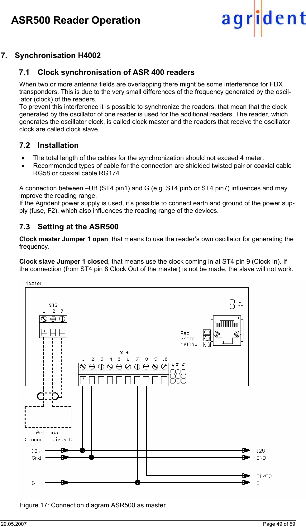 29.05.2007    Page 49 of 59     ASR500 Reader Operation 7. Synchronisation H4002 7.1 Clock synchronisation of ASR 400 readers When two or more antenna fields are overlapping there might be some interference for FDX transponders. This is due to the very small differences of the frequency generated by the oscil-lator (clock) of the readers. To prevent this interference it is possible to synchronize the readers, that mean that the clock generated by the oscillator of one reader is used for the additional readers. The reader, which generates the oscillator clock, is called clock master and the readers that receive the oscillator clock are called clock slave.   7.2 Installation •  The total length of the cables for the synchronization should not exceed 4 meter. •  Recommended types of cable for the connection are shielded twisted pair or coaxial cable RG58 or coaxial cable RG174.  A connection between –UB (ST4 pin1) and G (e.g. ST4 pin5 or ST4 pin7) influences and may improve the reading range.  If the Agrident power supply is used, it’s possible to connect earth and ground of the power sup-ply (fuse, F2), which also influences the reading range of the devices.  7.3  Setting at the ASR500 Clock master Jumper 1 open, that means to use the reader’s own oscillator for generating the frequency.  Clock slave Jumper 1 closed, that means use the clock coming in at ST4 pin 9 (Clock In). If the connection (from ST4 pin 8 Clock Out of the master) is not be made, the slave will not work.   Figure 17: Connection diagram ASR500 as master 