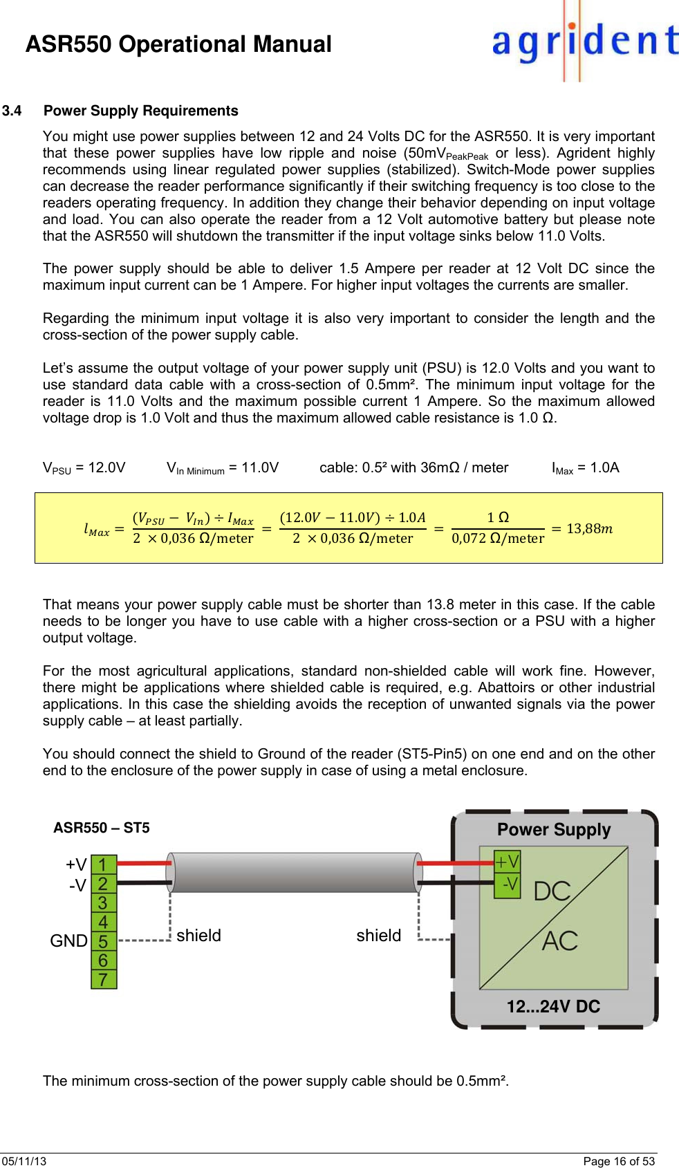 05/11/13    Page 16 of 53     ASR550 Operational Manual  3.4  Power Supply Requirements You might use power supplies between 12 and 24 Volts DC for the ASR550. It is very important that these power supplies have low ripple and noise (50mVPeakPeak or less). Agrident highly recommends using linear regulated power supplies (stabilized). Switch-Mode power supplies can decrease the reader performance significantly if their switching frequency is too close to the readers operating frequency. In addition they change their behavior depending on input voltage and load. You can also operate the reader from a 12 Volt automotive battery but please note that the ASR550 will shutdown the transmitter if the input voltage sinks below 11.0 Volts.  The power supply should be able to deliver 1.5 Ampere per reader at 12 Volt DC since the maximum input current can be 1 Ampere. For higher input voltages the currents are smaller.  Regarding the minimum input voltage it is also very important to consider the length and the cross-section of the power supply cable.   Let’s assume the output voltage of your power supply unit (PSU) is 12.0 Volts and you want to use standard data cable with a cross-section of 0.5mm². The minimum input voltage for the reader is 11.0 Volts and the maximum possible current 1 Ampere. So the maximum allowed voltage drop is 1.0 Volt and thus the maximum allowed cable resistance is 1.0 Ω.    VPSU = 12.0V     VIn Minimum = 11.0V     cable: 0.5² with 36mΩ / meter           IMax = 1.0A     2  0,036Ω/meter 12.0  11.0  1.02  0,036 Ω/meter 1Ω0,072 Ω/meter   13,88    That means your power supply cable must be shorter than 13.8 meter in this case. If the cable needs to be longer you have to use cable with a higher cross-section or a PSU with a higher output voltage.  For the most agricultural applications, standard non-shielded cable will work fine. However, there might be applications where shielded cable is required, e.g. Abattoirs or other industrial applications. In this case the shielding avoids the reception of unwanted signals via the power supply cable – at least partially.  You should connect the shield to Ground of the reader (ST5-Pin5) on one end and on the other end to the enclosure of the power supply in case of using a metal enclosure.     The minimum cross-section of the power supply cable should be 0.5mm².    ASR550 – ST5 +V -V shield shield 12...24V DC Power Supply GND 