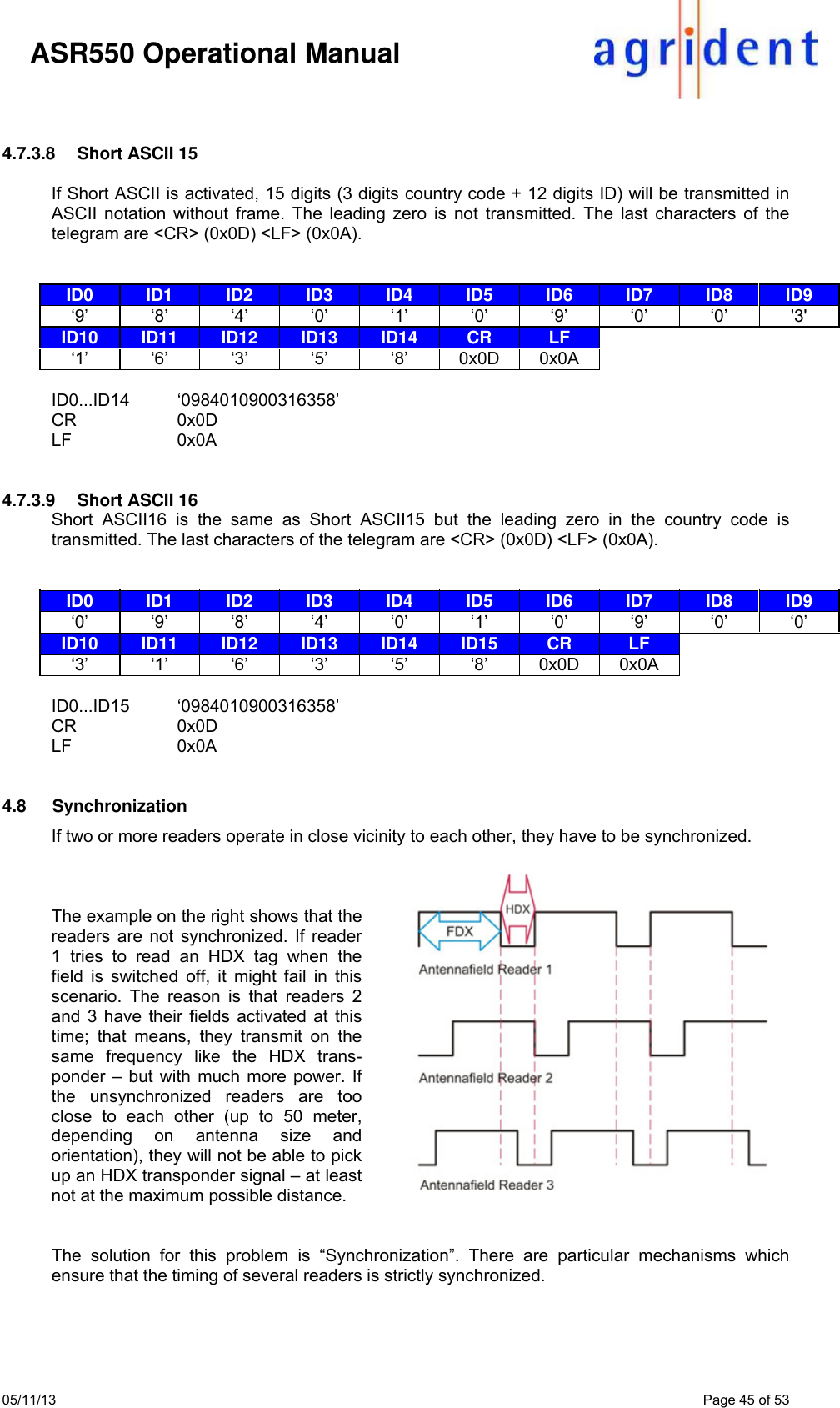 05/11/13    Page 45 of 53     ASR550 Operational Manual   4.7.3.8  Short ASCII 15  If Short ASCII is activated, 15 digits (3 digits country code + 12 digits ID) will be transmitted in ASCII notation without frame. The leading zero is not transmitted. The last characters of the telegram are &lt;CR&gt; (0x0D) &lt;LF&gt; (0x0A).    ID0  ID1  ID2  ID3  ID4  ID5  ID6  ID7  ID8  ID9 ‘9’ ‘8’ ‘4’ ‘0’ ‘1’ ‘0’ ‘9’ ‘0’ ‘0’ &apos;3&apos; ID10  ID11  ID12  ID13  ID14  CR  LF      ‘1’ ‘6’ ‘3’ ‘5’ ‘8’ 0x0D 0x0A       ID0...ID14 ‘0984010900316358’ CR 0x0D LF 0x0A   4.7.3.9  Short ASCII 16 Short ASCII16 is the same as Short ASCII15 but the leading zero in the country code is transmitted. The last characters of the telegram are &lt;CR&gt; (0x0D) &lt;LF&gt; (0x0A).   ID0  ID1  ID2  ID3  ID4  ID5  ID6  ID7  ID8  ID9 ‘0’ ‘9’ ‘8’ ‘4’ ‘0’ ‘1’ ‘0’ ‘9’ ‘0’ ‘0’ ID10  ID11  ID12  ID13  ID14  ID15  CR  LF    ‘3’ ‘1’ ‘6’ ‘3’ ‘5’ ‘8’ 0x0D 0x0A     ID0...ID15 ‘0984010900316358’ CR 0x0D LF 0x0A   4.8 Synchronization If two or more readers operate in close vicinity to each other, they have to be synchronized.    The example on the right shows that the readers are not synchronized. If reader 1 tries to read an HDX tag when the field is switched off, it might fail in this scenario. The reason is that readers 2 and 3 have their fields activated at this time; that means, they transmit on the same frequency like the HDX trans-ponder – but with much more power. If the unsynchronized readers are too close to each other (up to 50 meter, depending on antenna size and orientation), they will not be able to pick up an HDX transponder signal – at least not at the maximum possible distance.   The solution for this problem is “Synchronization”. There are particular mechanisms which ensure that the timing of several readers is strictly synchronized.   