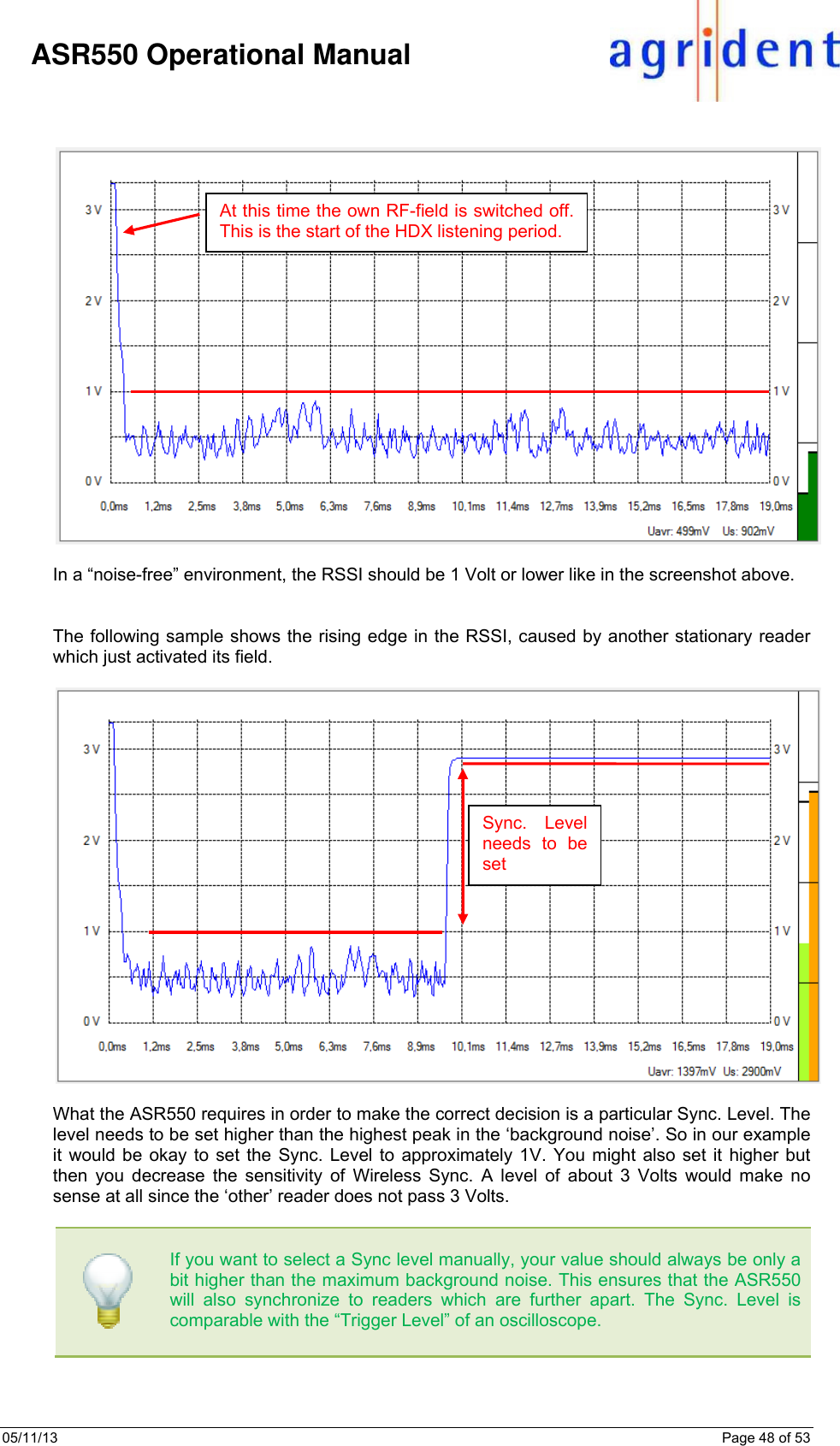 05/11/13    Page 48 of 53     ASR550 Operational Manual     In a “noise-free” environment, the RSSI should be 1 Volt or lower like in the screenshot above.    The following sample shows the rising edge in the RSSI, caused by another stationary reader which just activated its field.    What the ASR550 requires in order to make the correct decision is a particular Sync. Level. The level needs to be set higher than the highest peak in the ‘background noise’. So in our example it would be okay to set the Sync. Level to approximately 1V. You might also set it higher but then you decrease the sensitivity of Wireless Sync. A level of about 3 Volts would make no sense at all since the ‘other’ reader does not pass 3 Volts.      If you want to select a Sync level manually, your value should always be only a bit higher than the maximum background noise. This ensures that the ASR550 will also synchronize to readers which are further apart. The Sync. Level is comparable with the “Trigger Level” of an oscilloscope.      At this time the own RF-field is switched off. This is the start of the HDX listening period. Sync. Level needs to be set 