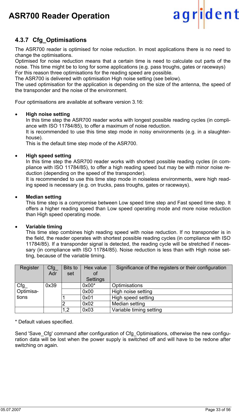 05.07.2007    Page 33 of 56     ASR700 Reader Operation  4.3.7 Cfg_Optimisations The ASR700 reader is optimised for noise reduction. In most applications there is no need to change the optimisations. Optimised for noise reduction means that a certain time is need to calculate out parts of the noise. This time might be to long for some applications (e.g. pass troughs, gates or raceways) For this reason three optimisations for the reading speed are possible.  The ASR700 is delivered with optimisation High noise setting (see below). The used optimisation for the application is depending on the size of the antenna, the speed of the transponder and the noise of the environment.    Four optimisations are available at software version 3.16:  • High noise setting In this time step the ASR700 reader works with longest possible reading cycles (in compli-ance with ISO 11784/85), to offer a maximum of noise reduction. It is recommended to use this time step mode in noisy environments (e.g. in a slaughter-house). This is the default time step mode of the ASR700.  • High speed setting In this time step the ASR700 reader works with shortest possible reading cycles (in com-pliance with ISO 11784/85), to offer a high reading speed but may be with minor noise re-duction (depending on the speed of the transponder). It is recommended to use this time step mode in noiseless environments, were high read-ing speed is necessary (e.g. on trucks, pass troughs, gates or raceways).  • Median setting This time step is a compromise between Low speed time step and Fast speed time step. It offers a higher reading speed than Low speed operating mode and more noise reduction than High speed operating mode.    • Variable timing This time step combines high reading speed with noise reduction. If no transponder is in the field, the reader operates with shortest possible reading cycles (in compliance with ISO 11784/85). If a transponder signal is detected, the reading cycle will be stretched if neces-sary (in compliance with ISO 11784/85). Noise reduction is less than with High noise set-ting, because of the variable timing.   Register  Cfg_ Adr Bits to set Hex value of Settings Significance of the registers or their configuration  0x00* Optimisations   0x00  High noise setting 1  0x01  High speed setting Cfg_ Optimisa-tions 0x39 2  0x02  Median setting      1,2  0x03  Variable timing setting  * Default values specified.  Send &apos;Save_Cfg&apos; command after configuration of Cfg_Optimisations, otherwise the new configu-ration data will be lost when the power supply is switched off and will have to be redone after switching on again. 